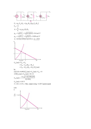 V0
                      ϩ                         Ϫ
                      Vgs1              RD1
Vi   ϩ                                          Vgs2                  RD2
     Ϫ            R1͉͉R2           gm1Vgs1                  gm2Vsg2

                      Ϫ                         ϩ


V0 = g m 2Vsg 2 RD 2 = ( g m 2 RD 2 ) ( g m1Vgs1 RD1 )
Vgs1 = Vi
      V
Av = 0 = g m1 g m 2 RD1 RD 2
      Vi
g m1 = 2 K1 I D1 = 2           ( 0.1)( 0.4 ) = 0.4 mA / V
g m 2 = 2 K 2 I D 2 = 2 (1)( 2 ) = 2.828 mA / V
Av = ( 0.4 )( 2.828 )(11)( 2.01) ⇒ Av = 25.0
c.



4



2




           VSD(sat)        5                    10
VSD ( sat ) = VSG + VTh
            = VDD − I D 2 ( RD 2 + RS 2 )
            = VDD − K p 2 ( RD 2 + RS 2 )VSD ( sat )
                                           2


So
(1)( 2.01 + 0.495 )VSD ( sat ) + VSD ( sat ) − VDD = 0
                      2


2.50VSD ( sat ) + VSD ( sat ) − 10 = 0
       2


                −1 ± 1 + 4 ( 2.501)(10 )
VSD ( sat ) =
                           2 ( 2.501)
VSD ( sat ) = 1.81 V
5 − 1.81 = 3.19 ⇒ Max. output swing = 6.38 V peak-to-peak

4.58
a.

10
    ϭ 4 mA
2.5




                          VSD2(sat)                  10
 