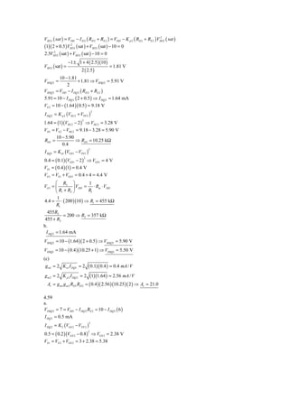 VSD 2 ( sat ) = VDD − I D 2 ( RD 2 + RS 2 ) = VDD − K p 2 ( RD 2 + RS 2 ) VSD 2 ( sat )
                                                                            2


(1)( 2 + 0.5)VSD 2 ( sat ) + VSD 2 ( sat ) − 10 = 0
                  2


2.5VSD 2 ( sat ) + VSD 2 ( sat ) − 10 = 0
       2


                  −1 ± 1 + 4 ( 2.5 )(10 )
VSD 2 ( sat ) =                               = 1.81 V
                         2 ( 2.5 )
         10 − 1.81
VSDQ 2 =             + 1.81 ⇒ VSDQ 2 = 5.91 V
             2
VSDQ 2 = VDD − I DQ 2 ( RD 2 + RS 2 )
5.91 = 10 − I DQ 2 ( 2 + 0.5 ) ⇒ I DQ 2 = 1.64 mA
VS 2 = 10 − (1.64 )( 0.5 ) = 9.18 V
I DQ 2 = K p 2 (VSG 2 + VTP 2 )
                                      2



1.64 = (1)(VSG 2 − 2 ) ⇒ VSG 2 = 3.28 V
                          2


VD1 = VS 2 − VSG 2 = 9.18 − 3.28 = 5.90 V
      10 − 5.90
RD1 =              ⇒ RD1 = 10.25 kΩ
           0.4
I DQ1 = K n1 (VGS1 − VTN 1 )
                                  2



0.4 = ( 0.1)(VGS 1 − 2 ) ⇒ VGS1 = 4 V
                              2


VS 1 = ( 0.4 )(1) = 0.4 V
VG1 = VS 1 + VGS 1 = 0.4 + 4 = 4.4 V
      ⎛ R2 ⎞           1
VG1 = ⎜         ⎟ VDD = ⋅ Rm ⋅ VDD
      ⎝ R1 + R2 ⎠      R1
       1
4.4 = ⋅ ( 200 )(10 ) ⇒ R1 = 455 kΩ
      R1
   455 R2
             = 200 ⇒ R2 = 357 kΩ
 455 + R2
b.
  I DQ 2 = 1.64 mA
VSDQ 2 = 10 − (1.64 )( 2 + 0.5 ) ⇒ VSDQ 2 = 5.90 V
VDSQ1 = 10 − ( 0.4 )(10.25 + 1) ⇒ VDSQ1 = 5.50 V
(c)
 g m1 = 2 K n1 I DQ1 = 2          ( 0.1)( 0.4 ) = 0.4 mA / V
g m 2 = 2 K p 2 I DQ 2 = 2 (1)(1.64 ) = 2.56 mA / V
  Av = g m1 g m 2 RD1 RD 2 = ( 0.4 )( 2.56 )(10.25 )( 2 ) ⇒ Av = 21.0

4.59
a.
VDSQ 2 = 7 = VDD − I DQ 2 RS 2 = 10 − I DQ 2 ( 6 )
I DQ 2 = 0.5 mA
I DQ 2 = K 2 (VGS 2 − VTN 2 )
                                  2



0.5 = ( 0.2 )(VGS 2 − 0.8 ) ⇒ VGS 2 = 2.38 V
                                  2


VS 1 = VS 2 + VGS 2 = 3 + 2.38 = 5.38
 