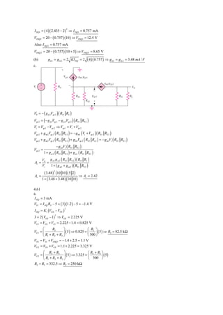 I DQ1 = ( 4 )( 2.435 − 2 ) ⇒ I DQ1 = 0.757 mA
                                   2



VDSQ1 = 20 − ( 0.757 )(10 ) ⇒ VDSQ1 = 12.4 V
Also I DQ 2 = 0.757 mA
VDSQ 2 = 20 − ( 0.757 )(10 + 5 ) ⇒ VDSQ 2 = 8.65 V

(b)          g m1 = g m 2 = 2 KI DQ = 2           ( 4 )( 0.757 ) ⇒ g m1 = g m 2 = 3.48 mA / V
c.
                           ϩ

                             Vgs1           gm1Vgs1

                                                              gm2Vgs2
Vi    ϩ                 RG             Ϫ
      Ϫ                                                                               V0
                                                       Ϫ
                                           RS1         Vgs2               RD         RL
                                                 RS2   ϩ



V0 = − ( g m 2Vgs 2 ) ( RD RL )
Vgs 2 = ( − g m1Vgs1 − g m 2Vgs 2 ) ( RS1 RS 2 )
Vi = Vgs1 − Vgs 2 ⇒ Vgs1 = Vi + Vgs 2
Vgs 2 + g m 2Vgs 2 ( RS 1 RS 2 ) = − g m1 (Vi + Vgs 2 ) ( RS 1 RS 2 )
Vgs 2 + g m 2Vgs 2 ( RS 1 RS 2 ) + g m1Vgs 2 ( RS 1 Rs 2 ) = − g m1Vi ( RS1 RS 2 )
                       − g m1Vi ( RS 1 RS 2 )
Vgs 2 =
          1 + g m 2 ( RS 1 RS 2 ) + g m1 ( RS 1 RS 2 )

       V0 g m1 g m 2 ( RS 1 RS 2 )( RD RL )
Av =      =
       Vi   1 + ( g m1 + g m 2 ) ( RS1 RS 2 )

       ( 3.48 ) (10 10 )( 5 2 )
                  2

Av =                              ⇒ Av = 2.42
     1 + ( 3.48 + 3.48 ) (10 10 )

4.61
a.
I DQ = 3 mA
VS 1 = I DQ RS − 5 = ( 3)(1.2 ) − 5 = −1.4 V
I DQ = K1 (VGS − VTN )
                               2



3 = 2 (VGS − 1) ⇒ VGS = 2.225 V
                   2


VG1 = VGS + VS 1 = 2.225 − 1.4 = 0.825 V
       ⎛      R3      ⎞                 ⎛ R3 ⎞
VG1 = ⎜               ⎟ ( 5 ) ⇒ 0.825 = ⎜     ⎟ ( 5 ) ⇒ R3 = 82.5 kΩ
       ⎝ R1 + R2 + R3 ⎠                 ⎝ 500 ⎠
VD1 = VS1 + VDSQ1 = −1.4 + 2.5 = 1.1 V
VG 2 = VD1 + VGS = 1.1 + 2.225 = 3.325 V
       ⎛ R2 + R3 ⎞                      ⎛ R2 + R3 ⎞
VG 2 = ⎜              ⎟ ( 5 ) ⇒ 3.325 = ⎜         ⎟ ( 5)
       ⎝ R1 + R2 + R3 ⎠                 ⎝ 500 ⎠
R2 + R3 = 332.5 ⇒ R2 = 250 kΩ
 