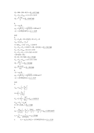 R1 = 500 − 250 − 82.5 ⇒ R1 = 167.5 kΩ
VD 2 = VD1 + VDSQ 2 = 1.1 + 2.5 = 3.6 V
       5 − 3.6
RD =           ⇒ RD = 0.467 kΩ
          3

b.
 Av = − g m1 RD
g m1 = 2 K n I DQ = 2         ( 2 )( 3) = 4.90 mA / V
Av = − ( 4.90 )( 0.467 ) ⇒ Av = −2.29

4.62
a.
VS 1 = I DQ RS − 10 = ( 5 )( 2 ) − 10 ⇒ VS 1 = 0
I DQ = K1 (VGS 1 − VTN )
                              2



5 = 4 (VGS1 − 1.5 ) ⇒ VGS 1 = 2.618 V
                   2


VG1 = VGS 1 + VS1 = 2.618 V = IR3 = ( 0.1) R3 ⇒ R3 = 26.2 kΩ
VD1 = VS1 + VDSQ1 = 0 + 3.5 = 3.5 V
VG 2 = VD1 + VGS = 3.5 + 2.62 = 6.12 V
= ( 0.1)( R2 + R3 )
R2 + R3 = 61.2 kΩ ⇒ R2 = 35 kΩ
VD 2 = VD1 + VDSQ 2 = 3.5 + 3.5 = 7.0 V
       10 − 7
RD =           ⇒ RD = 0.6 kΩ
         5
      10 − 6.12
R1 =            ⇒ R1 = 38.8 kΩ
          0.1
b.
 Av = − g m1 RD
g m1 = 2 K n I DQ = 2         ( 4 )( 5 ) = 8.944 mA / V
Av = − ( 8.944 )( 0.6 ) ⇒ Av = −5.37

4.63
a.
                          2
             ⎛ V ⎞
I DQ = I DSS ⎜ 1 − GS ⎟
             ⎝    VP ⎠
                   2
      ⎛    V ⎞
4 = 6 ⎜ 1 − GS ⎟
      ⎜ ( −3) ⎟
      ⎝        ⎠
            ⎡     4⎤
VGS = ( −3) ⎢1 −    ⎥ ⇒ VGS = −0.551 V
            ⎣     6⎦
VDSQ = VDD − I DQ RD
6 = 10 − ( 4 ) RD ⇒ RD = 1 kΩ
b.
      2 I DSS ⎛ VGS ⎞ 2 ( 6 ) ⎛ −0.551 ⎞
gm =            1−      =        1−     ⎟ ⇒ g m = 3.265 mA/V
      ( −VP ) ⎜ VP ⎟ 3 ⎜
              ⎝      ⎠         ⎝     −3 ⎠
       1           1
r0 =        =            ⇒ r0 = 25 kΩ
     λ I DQ ( 0.01)( 4 )
c.         Av = − g m ( r0 RD ) = − ( 3.265 )( 25 1) ⇒ Av = −3.14
 