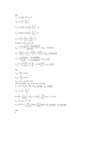 4.64
VGS + I DQ ( RS1 + RS 2 ) = 0
                            2
             ⎛ V ⎞
I DQ = I DSS ⎜ 1 − GS ⎟
             ⎝    VP ⎠
                                      2
                              ⎛ V ⎞
VGS    + I DSS ( RS1 + RS 2 ) ⎜ 1 − GS ⎟ = 0
                              ⎝    VP ⎠
                                     2
                          ⎛ V ⎞
VGS + ( 2 )( 0.1 + 0.25 ) ⎜1 − GS ⎟ = 0
                          ⎝   VP ⎠
          ⎛ 2         V2 ⎞
VGS + 0.7 ⎜ 1 − VGS + GS 2 ⎟ = 0
          ⎝ ( −2 ) ( −2 ) ⎠
          ⎜                ⎟
0.175VGS + 1.7VGS + 0.7 = 0
        2



                   (1.7 ) − 4 ( 0.175)( 0.7 )
                           2
         −1.7 ±
VGS =                                         ⇒ VGS   = −0.4314 V
                      2 ( 0.175 )
     2 I DSS ⎛      VGS ⎞ 2 ( 2 ) ⎛ −0.431 ⎞
gm =         ⎜1 −    ⎟=        ⎜1 −        ⎟ ⇒ g m = 1.569 mA/V
      −VP ⎝       VP ⎠      2 ⎝        −2 ⎠
     − g m ( RD RL ) − (1.569 ) ( 8 4 )
Av =                 =                    ⇒ Av = −3.62
       1 + g m RS1     1 + (1.569 )( 0.1)
        i0 ( v0 / RL ) v0 RG             ⎛ 50 ⎞
Ai =      =           = ⋅    = ( −3.62 ) ⎜ ⎟ ⇒ Ai = −45.2
        ii ( vi / RG ) vi RL             ⎝ 4⎠

4.65
         I DSS
I DQ =         = 4 mA
           2
          V
VDSQ    = DD = 10 V
            2
VDSQ    = VDD − I DQ ( RS + RD )
10 = 20 − ( 4 )( RS + RD ) ⇒ RS + RD = 2.5 kΩ
VS = 2 V = I DQ RS = 4 RS ⇒ RS = 0.5 kΩ, RD = 2.0 kΩ
                            2
               ⎛ V ⎞
I DQ   = I DSS ⎜ 1 − GS ⎟
               ⎝    VP ⎠
                       2
      ⎛    V     ⎞               ⎛    4⎞
4 = 8 ⎜1 − GS ⎟ ⇒ VGS = ( −4.2 ) ⎜1 −
      ⎜ ( −4.2 ) ⎟               ⎜     ⎟ ⇒ VGS = −1.23 V
                                       ⎟
      ⎝          ⎠               ⎝    8⎠
VG = VS + VGS = 2 − 1.23
              ⎛ R2 ⎞               ⎛ R2 ⎞
VG = 0.77 V = ⎜         ⎟ ( 20 ) = ⎜     ⎟ ( 20 ) ⇒ R2 = 3.85 kΩ, R1 = 96.2 KΩ
              ⎝ R1 + R2 ⎠          ⎝ 100 ⎠

4.66
a.
 