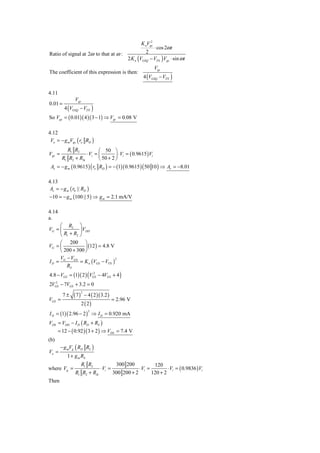 2
                                                           K nVgs
                                                                    ⋅ cos 2ω t
Ratio of signal at 2ω to that at ω :                         2
                                                  2 K n (VGSQ − VTN ) Vgs ⋅ sin ω t
                                                                    Vgs
The coefficient of this expression is then:
                                                            4 (VGSQ − VTN )


4.11
               Vgs
0.01 =
          4 (VGSQ − VTN )
So Vgs = ( 0.01)( 4 )( 3 − 1) ⇒ Vgs = 0.08 V

4.12
 Vo = − g mVgs ( ro RD )
           R1 R2            ⎛ 50 ⎞
Vgs =               ⋅ Vi = ⎜         ⎟ ⋅ Vi = ( 0.9615 ) Vi
      R1 R2 + RSi           ⎝ 50 + 2 ⎠
 Av = − g m ( 0.9615 ) ( ro RD ) = − (1)( 0.9615 ) ( 50 10 ) ⇒ Av = −8.01

4.13
 Av = − g m ( r0 || RD )
−10 = − g m (100 || 5 ) ⇒ g m = 2.1 mA/V

4.14
a.
     ⎛ R2 ⎞
VG = ⎜         ⎟ VDD
     ⎝ R1 + R2 ⎠
     ⎛ 200 ⎞
VG = ⎜            ⎟ (12 ) = 4.8 V
     ⎝ 200 + 300 ⎠
     V − VGS
               = K n (VGS − VTN )
                                  2
ID = G
        RS
4.8 − VGS = (1)( 2 ) (VGS − 4VGS + 4 )
                        2


2VGS − 7VGS + 3.2 = 0
   2



               (7)       − 4 ( 2 )( 3.2 )
                     2
         7±
VGS =                                       = 2.96 V
                     2 ( 2)
I D = (1)( 2.96 − 2 ) ⇒ I D = 0.920 mA
                           2



VDS = VDD − I D ( RD + RS )
       = 12 − ( 0.92 )( 3 + 2 ) ⇒ VDS = 7.4 V
(b)
        − g mVg ( RD RL )
Vo =
           1 + g m RS
                     R1 R2                    300 200               120
where Vg =                         ⋅ Vi =                 ⋅ Vi =           ⋅ Vi = ( 0.9836 ) Vi
               R1 R2 + RSi                  300 200 + 2            120 + 2
Then
 