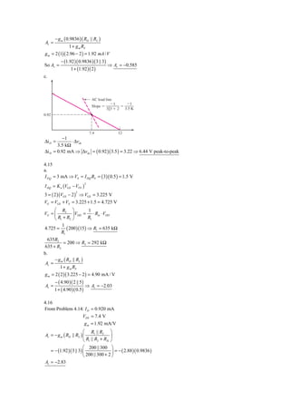 − g m ( 0.9836 )( RD || RL )
Av =
                1 + g m RS
g m = 2 (1)( 2.96 − 2 ) = 1.92 mA / V
           − (1.92 )( 0.9836 )( 3 || 3)
So Av =                                    ⇒ Av = −0.585
                 1 + (1.92 )( 2 )
c.



                                   AC load line
                                              Ϫ1       Ϫ1
                                   Slope ϭ          ϭ
                                           3͉͉3 ϩ 2   3.5 K
0.92



                                  7.4             12
         −1
Δi D =        ⋅ Δvds
       3.5 kΩ
Δi D = 0.92 mA ⇒ Δvds = ( 0.92 )( 3.5 ) = 3.22 ⇒ 6.44 V peak-to-peak

4.15
a.
I D Q = 3 mA ⇒ VS = I DQ RS = ( 3)( 0.5 ) = 1.5 V
I DQ = K n (VGS − VTN )
                              2



3 = ( 2 )(VGS − 2 ) ⇒ VGS = 3.225 V
                     2


VG = VGS + VS = 3.225 + 1.5 = 4.725 V
     ⎛ R2 ⎞           1
VG = ⎜         ⎟ VDD = ⋅ Rin ⋅ VDD
     ⎝ R1 + R2 ⎠      R1
         1
4.725 = ( 200 )(15 ) ⇒ R1 = 635 kΩ
         R1
  635R2
           = 200 ⇒ R2 = 292 kΩ
635 + R2
b.
      − g m ( RD || RL )
 Av =
         1 + g m RS
g m = 2 ( 2 )( 3.225 − 2 ) = 4.90 mA / V
       − ( 4.90 )( 2 || 5 )
Av =                          ⇒ Av = −2.03
       1 + ( 4.90 )( 0.5 )

4.16
From Problem 4.14: I D = 0.920 mA
                 VDS = 7.4 V
                  g m = 1.92 mA/V
                        ⎛ R1 || R2 ⎞
Av = − g m ( RD || RL ) ⎜                ⎟
                        ⎝ R1 || R2 + RSi ⎠
                        ⎛ 200 || 300 ⎞
   = − (1.92 )( 3 || 3) ⎜                 ⎟ = − ( 2.88 )( 0.9836 )
                        ⎝ 200 || 300 + 2 ⎠
Av = −2.83
 