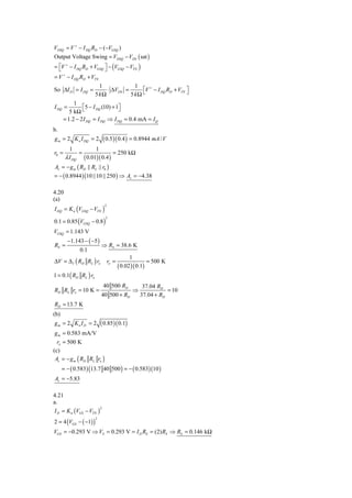 VDSQ = V + − I DQ RD − (−VGSQ )
Output Voltage Swing = VDSQ − VDS ( sat )
= ⎡V + − I DQ RD + VGSQ ⎤ − (VGSQ − VTN )
  ⎣                     ⎦
= V + − I DQ RD + VTN
                         1             1
So ΔI D = I DQ =            ⋅ ΔVDS =      ⎡V + − I DQ RD + VTN ⎤
                       5 kΩ          5 kΩ ⎣                    ⎦
            1
I DQ =          ⎡5 − I DQ (10) + 1⎤
          5 kΩ ⎣                  ⎦
       = 1.2 − 2 I DQ = I DQ ⇒ I DQ = 0.4 mA = I Q
b.
g m = 2 K n I DQ = 2        ( 0.5 )( 0.4 ) = 0.8944 mA / V
         1          1
r0 =         =               = 250 kΩ
       λ I DQ ( 0.01)( 0.4 )
Av = − g m ( RD || RL || r0 )
= − ( 0.8944 )(10 ||10 || 250 ) ⇒ Av = −4.38

4.20
(a)
I DQ = K n (VGSQ − VTN )
                             2



0.1 = 0.85 (VGSQ − 0.8 )
                             2



VGSQ = 1.143 V
         −1.143 − ( −5 )
RS =                       ⇒ RS = 38.6 K
              0.1
                                              1
ΔV = Δ I ( RD RL ) ro            ro =                  = 500 K
                                        ( 0.02 )( 0.1)
1 = 0.1( RD RL ) ro
                            40 500 RD              37.04 RD
RD RL ro = 10 K =                             ⇒              = 10
                           40 500 + RD            37.04 + RD
RD = 13.7 K
(b)
gm = 2 Kn I D = 2          ( 0.85)( 0.1)
g m = 0.583 mA/V
  ro = 500 K
(c)
 Av = − g m ( RD RL ro )
      = − ( 0.583) (13.7 40 500 ) = − ( 0.583)(10 )
Av = −5.83

4.21
a.
I D = K n (VGS − VTN )
                       2



2 = 4 (VGS − ( −1) )
                       2



VGS = −0.293 V ⇒ VS = 0.293 V = I D RS = (2) RS ⇒ RS = 0.146 kΩ
 