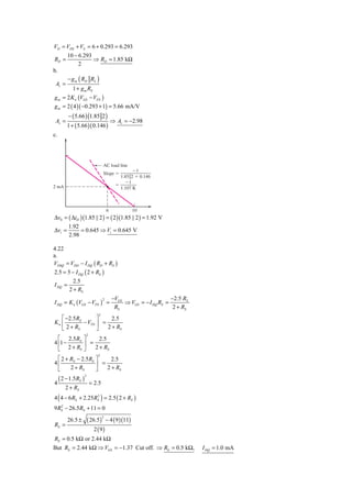VD = VDS + VS = 6 + 0.293 = 6.293
         10 − 6.293
RD =                ⇒ RD = 1.85 kΩ
              2
b.
         − g m ( RD RL )
 Av =
            1 + g m RS
g m = 2 K n (VGS − VTN )
g m = 2 ( 4 )( −0.293 + 1) = 5.66 mA/V
          − ( 5.66 ) (1.85 2 )
 Av =                                        ⇒ Av = −2.98
         1 + ( 5.66 )( 0.146 )
c.




                                     AC load line
                                                        Ϫ1
                                     Slope ϭ
                                                 1.85͉͉2 ϩ 0.146
                                                   Ϫ1
2 mA                                           ϭ
                                                 1.107 K



                                         6             10
Δv0 = ( ΔiD )(1.85 || 2 ) = ( 2 )(1.85 || 2 ) = 1.92 V
          1.92
Δvi =          = 0.645 ⇒ Vi = 0.645 V
          2.98

4.22
a.
VDSQ = VDD − I DQ ( RD + RS )
2.5 = 5 − I DQ ( 2 + RS )
         2.5
I DQ =
       2 + RS
                                             −VGS                     −2.5 RS
I DQ = K n (VGS − VTN ) =                         ⇒ VGS = − I DQ RS =
                                     2

                                              RS                       2 + RS
                                 2
   ⎡ −2.5RS       ⎤     2.5
Kn ⎢        − VTN ⎥ =
   ⎣ 2 + RS       ⎦   2 + RS
                         2
  ⎡ 2.5 RS ⎤        2.5
4 ⎢1 −        ⎥ =
  ⎣    2 + RS ⎦   2 + RS
                                2
 ⎡ 2 + RS − 2.5 RS ⎤     2.5
4⎢                 ⎥ =
 ⎣     2 + RS      ⎦   2 + RS
     ( 2 − 1.5RS )
                     2

4                            = 2.5
        2 + RS
4 ( 4 − 6 RS + 2.25 RS ) = 2.5 ( 2 + RS )
                     2


9 RS − 26.5RS + 11 = 0
   2



                         ( 26.5) − 4 ( 9 )(11)
                                     2
         26.5 ±
RS =
                             2 (9)
RS = 0.5 kΩ or 2.44 kΩ
But RS = 2.44 kΩ ⇒ VGS = −1.37 Cut off. ⇒ RS = 0.5 kΩ,                          I DQ = 1.0 mA
 