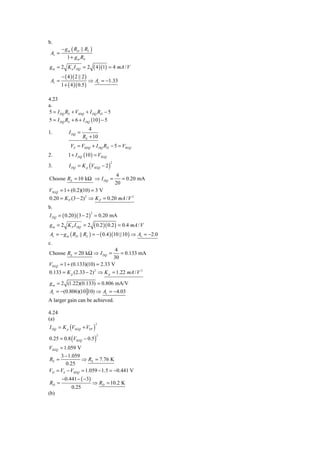 b.
        − g m ( RD || RL )
 Av =
           1 + g m RS
g m = 2 K n I DQ = 2             ( 4 )(1) = 4 mA / V
        − ( 4 )( 2 || 2 )
 Av =                       ⇒ Av = −1.33
        1 + ( 4 )( 0.5 )

4.23
a.
5 = I DQ RS + VSDQ + I DQ RD − 5
5 = I DQ RS + 6 + I DQ (10 ) − 5
                         4
1.           I DQ =
                      RS + 10
              VS = VSDQ + I DQ RD − 5 = VSGQ
2.          1 + I DQ (10 ) = VSGQ
             I DQ = K p (VSGQ − 2 )
                                         2
3.
                                              4
Choose RS = 10 kΩ ⇒ I DQ =                      = 0.20 mA
                                             20
VSGQ = 1 + (0.2)(10) = 3 V
0.20 = K P (3 − 2) 2 ⇒ K P = 0.20 mA / V 2
b.
I DQ = ( 0.20 )( 3 − 2 ) = 0.20 mA
                             2



g m = 2 K P I DQ = 2     ( 0.2 )( 0.2 ) = 0.4 mA / V
Av = − g m ( RD || RL ) = − ( 0.4 )(10 ||10 ) ⇒ Av = −2.0
c.
                                   4
Choose RS = 20 kΩ ⇒ I DQ =           = 0.133 mA
                                  30
VSGQ    = 1 + (0.133)(10) = 2.33 V
0.133 = K p (2.33 − 2) 2 ⇒ K p = 1.22 mA / V 2

g m = 2 (1.22)(0.133) = 0.806 mA/V
Av = −(0.806)(10 10) ⇒ Av = −4.03
A larger gain can be achieved.

4.24
(a)
I DQ = K p (VSGQ + VTP )
                                  2



0.25 = 0.8 (VSGQ − 0.5 )
                                  2



VSGQ = 1.059 V
     3 − 1.059
RS =           ⇒ RS = 7.76 K
        0.25
VD = VS − VSDQ = 1.059 − 1.5 = −0.441 V
        −0.441 − ( −3)
RD =                         ⇒ RD = 10.2 K
              0.25
(b)
 