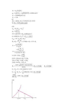 Av = − g m ( RD RL )
g m = 2 K p I DQ = 2  ( 0.8)( 0.25 ) = 0.8944 mA/V
Av = − ( 0.8944 )(10.2 || 2 )
 Av = −1.50
(c)
 ΔVO = ΔI ( RD || RL ) = 0.25 (10.2 || 2 ) = 0.418
So ΔVO = 0.836 peak-to-peak

4.25
I DQ = K n (VGSQ − VTN )
                            2



g m = 2 K n I DQ

2.2 = 2 K n ( 6 ) ⇒ K n = 0.202 mA / V 2
6 = 0.202 ( 2.8 − VTN ) ⇒ VTN = −2.65 V
                        2



VDSQ = 18 − I DQ ( RS + RD )
           18 − 10
RS + RD =            = 1.33 kΩ ⇒ RS = 1.33 − RD
               6
       g m ( RD RL )
Av = −
        1 + g m RS
               ⎛ R ⋅1 ⎞
         −2.2 ⎜ D ⎟
−1 =           ⎝ RD + 1 ⎠
     1 + ( 2.2 )(1.33 − RD )
                      2.2 RD
1 + 2.93 − 2.2 RD =
                      1 + RD
( 3.93 − 2.2 RD )(1 + RD ) = 2.2 RD
3.93 + 1.73RD − 2.2 RD = 2.2 RD
                      2


2.2 RD + 0.47 RD − 3.93 = 0
     2



                  ( 0.47 ) + 4 ( 2.2 )( 3.93)
                            2
       −0.47 +
RD =                                          ⇒ RD = 1.23 kΩ,   RS = 0.10 kΩ
                      2 ( 2.2 )
VG = VGS + VS    = 2.8 + ( 6 )( 0.1) = 3.4 V
      1           1
VG = ⋅ Rin ⋅ VDD = (100 )(18 ) = 3.4 ⇒ R1 = 529 kΩ
     R1           R1
 529 R2
         = 100 ⇒ R2 = 123 kΩ
529 + R2

4.26
a.




           VSD(sat)             VSDQ       V1
 