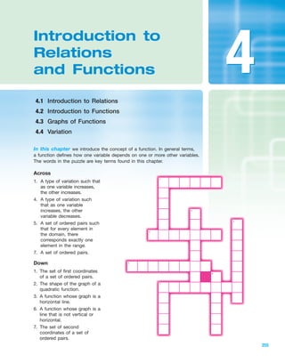 Introduction to
Relations
and Functions
4.1 Introduction to Relations
4.2 Introduction to Functions
4.3 Graphs of Functions
4.4 Variation
255
In this chapter we introduce the concept of a function. In general terms,
a function defines how one variable depends on one or more other variables.
The words in the puzzle are key terms found in this chapter.
Across
1. A type of variation such that
as one variable increases,
the other increases.
4. A type of variation such
that as one variable
increases, the other
variable decreases.
5. A set of ordered pairs such
that for every element in
the domain, there
corresponds exactly one
element in the range.
7. A set of ordered pairs.
Down
1. The set of first coordinates
of a set of ordered pairs.
2. The shape of the graph of a
quadratic function.
3. A function whose graph is a
horizontal line.
6. A function whose graph is a
line that is not vertical or
horizontal.
7. The set of second
coordinates of a set of
ordered pairs.
1
4
2
3
5
6
7
IA
44
miL2872X_ch04_255-308 9/26/06 02:15 PM Page 255
CONFIRMING PAGES
 
