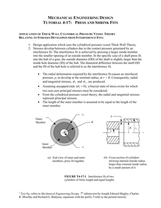 MECHANICAL ENGINEERING DESIGN 
TUTORIAL 4-17: PRESS AND SHRINK FITS 
APPLICATION OF THICK-WALL CYLINDRICAL PRESSURE VESSEL THEORY 
RELATING TO STRESSES DEVELOPED FROM INTERFERENCE FITS: 
1. Design application which uses the cylindrical pressure vessel Thick-Wall Theory. 
2. Stresses develop between cylinders due to the contact pressure generated by an 
interference fit. The interference fit is achieved by pressing a larger inside member 
into the smaller opening of an outside member. In the specific case of a shaft press fit 
into the hub of a gear, the outside diameter (OD) of the shaft is slightly larger than the 
inside hole diameter (ID) of the hub. The diametral difference between the shaft OD 
and the ID of the hub hole is referred to as the interference fit. 
• The radial deformation required by the interference fit causes an interfacial 
pressure, p, to develop at the nominal radius, at r = R. Consequently, radial 
and tangential stresses, σ r and σ t , are produced. 
• Assuming uncapped ends ( 0), l σ 
= a biaxial state of stress exists for which 
two non-zero principal stresses must be considered. 
• From the cylindrical pressure vessel theory, the radial and tangential stresses 
represent principal stresses. 
• The length of the outer member is assumed to be equal to the length of the 
inner member. 
ro δ 
R ro 
ri 
(b) Cross-section of cylinders 
showing internal outside radius 
larger than external inside radius 
by a small amount of δ. 
ri 
Outer 
Member 
Inner 
Member 
(a) End view of inner and outer 
members, press fit together. 
R 
FIGURE T4-17-1 Interference fit of two 
cylinders of finite length and equal lengths. 
† Text Eq. refers to Mechanical Engineering Design, 7th edition text by Joseph Edward Shigley, Charles 
R. Mischke and Richard G. Budynas; equations with the prefix T refer to the present tutorial. 
 