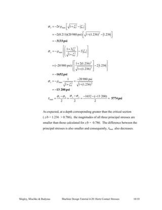 Solution Methodology: 
1. Compute the value of the contact half-width, b. 
2. Compute the maximum pressure generated by the normal force of 
the wheel. 
3. Use the results of steps (1) and (2) to calculate the contact stresses 
in the cast iron wheel for the critical section, z/b = 0.786. 
4. Evaluate the principal stresses based upon the contact stress 
calculations. 
5. Calculate the maximum shear stress. 
6. Compare these results with those obtained by using Fig. 4-45. 
7. During a single revolution of the wheel, point A will experience a 
cycle of stress values varying from zero (when point A lies well 
outside the contact zone) to a maximum state of stress (when A lies 
within the contact zone and on the line of action of the 800 lbf 
force.) We expect point A to “feel” the effects of a semi-elliptical 
contact pressure distribution as point A moves into and through the 
contact zone. Thus, we need to calculate the contact stresses for a 
depth of z = 0.015 inch, which we expect to lie within the contact 
zone. 
Schematic: 
800 lbf 6 in 
6 
E 
ν 
cast iron 
cast iron 
= × 
= 
14.5 10 psi 
0.211 
Solution: 
1. Compute contact half-width, b 
6 
E E 
E E 
2 in 
E 
ν 
steel 
steel 
= × 
= 
30 10 psi 
0.292 
A · 
= = × ν = ν 
= 
= = × ν = ν 
= 
Material Properties: 14.5 10 psi; 0.211 
1 cast iron 1 cast iron 
6 
30.0 10 psi; 0.292 
2 steel 2 steel 
6 
Shigley, Mischke  Budynas Machine Design Tutorial 4-20: Hertz Contact Stresses 7/10 
 