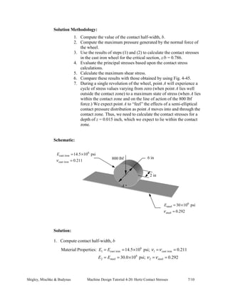 This expression for the contact half-width, b, is general and can be used for two additional cases 
which are frequently encountered: 
1. Cylinder in contact with a plane, e.g. a rail (d2 = ∞); 
2. Cylinder in contact with an internal cylindrical surface, for example the race of a 
roller bearing (d2 = −d). 
The maximum contact pressure between the cylinders acts along a longitudinal line at the center 
of the rectangular contact area, and is computed as: 
p 2F (Text Eq. 4-78) 
max 
π bl 
= 
State of Stress 
• The state of stress is computed based on the following mechanics: 
1. One plane of symmetry in loading and geometry dictates that σ x ≠σ y ; 
2. The dominant stress occurs along the axis of loading: σ max =σ z ; 
3. The principal stresses are equal to σ x ,σ y , and σ z with z σ =σ 3 ; 
4. Compressive loading leads toσ x ,σ y , and σ z being compressive stresses. 
• Calculation of Principal Stresses and Maximum Shear Stress 
1 (Modified Text Eq. 4-81) 
1 
p 
σ σ 
= =− 
3 z max 2 
σ 
1 
+ 
≤ ≤  
=  ≤  
σ ζ 
x b 
σ ζ 
y 
ζ 
b 
for 0 0.436 
for 0.436 
= −  + 2 
−  	 
 
b 
p 
σ ν ζ ζ 
2 1 (Modified Text Eq. 4-79) 
x max 
b b 
 + 2 
 