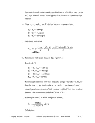 The maximum shear stress is thus given as: 
= − ≤ ≤  
=  = − ≤  
τ σ σ ζ 
1/3 
τ 
max 
τ σ σ ζ 
1/3 
( ) / 2 for 0 0.436 
( ) / 2 for 0.436 
z x b 
z y b 
When these equations are plotted as a function of maximum contact pressure up to a 
distance 3b below the surface contact point, the plot of Fig. 4-45 is generated. Based 
on a Poisson’s ratio of 0.3, this plot reveals that τ max attains a maxima for 
ζ b = z / b = 0.786 and 0.3pmax. 
Example T4.20.1: 
TEXT FIGURE 4-45: Magnitude of stress components below 
the surface as a function of maximum pressure for contacting 
cylinders. 
Problem Statement: A 6-in-diameter cast-iron wheel, 2 in wide, rolls on a flat 
steel surface carrying a 800 lbf load. 
Find: 
1. The Hertzian stresses σ x ,σ y ,σ z and τ 1/3 in the cast iron wheel at 
the critical section; 
2. The comparative state of stress and maximum shear stress, arising 
during a revolution, at point A located 0.015 inch below the wheel 
rim surface. 
Shigley, Mischke  Budynas Machine Design Tutorial 4-20: Hertz Contact Stresses 6/10 
 
