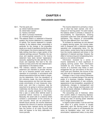 CHAPTER 4
DISCUSSION QUESTIONS
4-1
Q4-1. The five parts are:
(a) Direct materials section
(b) Direct labor section
(c) Factory overhead
(d) Work in process inventories
(e) Finished goods inventories
Q4-2. The balance sheet is a statement of financial
position; the income statement is a statement
of activity. The income statement is comple-
mentary to the balance sheet, accounting in
particular for the change in the proprietary
equity as a result of operations during the year.
In that respect, the income statement is essen-
tially nothing more than a major section of the
retained earnings account. Therefore, the rev-
enue and expense accounts in the income
statement have been termed “explanatory”
accounts, explaining the ebb and flow of rev-
enues and expenses that lead to the new
income (or loss) and to the new retained earn-
ings balance in the balance sheet.
Q4-3. The ordinary balance sheet and income
statement are intended to provide informa-
tion as to financial position and results of
operation of a business, in accordance with
several assumptons that are made in prepar-
ing the statements. From the standpoint of
the criticisms made, the most important of
these assumptions are that cost less appro-
priate amortization of cost measures unex-
pired cost, and that a business may be
assumed to be going to continue operations
indefinitely into the future. Accounting state-
ments are usually prepared on the theory
that a sale or some other definite event is
essential before revenue is recognized.
Basically, the asset side of a balance sheet
contains a presentation of the amounts of
cost incurred, which can be presumed to
benefit future periods. An income statement
presents the amount of revenue recognized
as having been realized during the period
less the portion of all costs incurred that
does not appear to be fairly deferrable to
future periods.
The income statement is primarily a meas-
ure of what has been earned, and not a
measure of “earning power.” For plant assets,
the balance sheet is primarily a measure of
accountability for expenditures, showing
acquisition costs less costs allocated to past
operations. This measure of accountability
may be quite different from “true value.”
To increase its usefulness as one element
in judging earning power, the income state-
ment is prepared with a distinction between
operating and nonoperating items. For the
same reason, certain items may be eliminated
from the income statement and shown in the
statement of retained earnings. However, the
effect of nonrecurring and nonoperating trans-
actions is not entirely eliminated.
Information revealed by a series of
income statements is more significant in
judging earning power than information
revealed by one income statement. The
income of a business may follow or even
exaggerate the ups and downs of the busi-
ness cycle and, therefore, the income of any
one year will not represent earning power.
Changes in law or local zoning ordinances
may result in a marked change in the earning
power of a business. Likewise, changes in
public taste, development of new products,
appearance of new competition, acquisition of
subsidiaries, changes in management and
the like, all may change earning power and
yet not be clearly reflected, if reflected at all,
in one income statement.
The accounting use of historical, rather
than current, dollars in measuring deprecia-
tion and cost of goods sold may result in dis-
torting any view of earning power obtained
from a single income statement.
In regard to plant assets, it can be said that
their value to a going concern is usually
dependent upon the earning power of the
business. Such a value is not necessarily the
same as liquidation value, cost, cost less
amortization, replacement value, or any other
To download more slides, ebook, solutions and test bank, visit http://downloadslide.blogspot.com
 