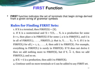 FIRST Function
32
▪ FIRST function indicates the set of terminals that begin strings derived
from a given string of grammar symbols
Rules for Finding FIRST Sets:
1. If X is a terminal, then FIRST(X) = {X}.
2. If X is a nonterminal and X→ Y1Y2 . . Yk is a production for some
k>=1, then place a in FIRST(X) if for some i, a is in FIRST(Yi), and ℇ is
in all of FIRST(Y1), . . . , FIRST(Yi-1); that is, Y1 . . . Yi-1 ⇒ ℇ. If ℇ is in
FIRST(Yj) for all j = 1, 2, . . . , k, then add ℇ to FIRST(X). For example,
everything in FIRST(Y1) is surely in FIRST(X). If Yi does not derive ℇ
then we add nothing more to FIRST(X), but if Y1 ⇒ ℇ, then we add
FIRST(Y2), and so on.
3. If X → ℇ is a production, then add ℇ to FIRST(X).
4. Continue until no more terminals or ℇ can be added to any FIRST set.
*
*
 