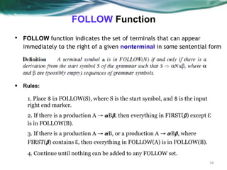 FOLLOW Function
34
▪ FOLLOW function indicates the set of terminals that can appear
immediately to the right of a given nonterminal in some sentential form
▪ Rules:
1. Place $ in FOLLOW(S), where S is the start symbol, and $ is the input
right end marker.
2. If there is a production A → 𝞪B𝞫, then everything in FIRST(𝞫) except ℇ
is in FOLLOW(B).
3. If there is a production A → 𝞪B, or a production A → 𝞪B𝞫, where
FIRST(𝞫) contains ℇ, then everything in FOLLOW(A) is in FOLLOW(B).
4. Continue until nothing can be added to any FOLLOW set.
 