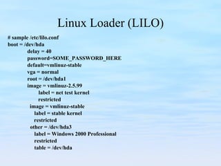 Linux Loader (LILO) # sample /etc/lilo.conf boot = /dev/hda delay = 40 password=SOME_PASSWORD_HERE default=vmlinuz-stable   vga = normal root = /dev/hda1 image = vmlinuz-2.5.99 label = net test kernel   restricted image = vmlinuz-stable label = stable kernel   restricted other = /dev/hda3 label = Windows 2000 Professional   restricted table = /dev/hda 