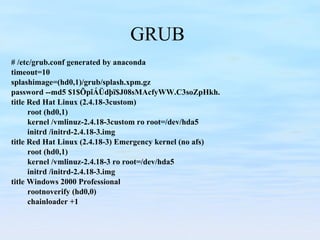 GRUB  # /etc/grub.conf generated by anaconda timeout=10 splashimage=(hd0,1)/grub/splash.xpm.gz password --md5 $1$ÕpîÁÜdþï$J08sMAcfyWW.C3soZpHkh. title Red Hat Linux (2.4.18-3custom) root (hd0,1) kernel /vmlinuz-2.4.18-3custom ro root=/dev/hda5 initrd /initrd-2.4.18-3.img title Red Hat Linux (2.4.18-3) Emergency kernel (no afs) root (hd0,1) kernel /vmlinuz-2.4.18-3 ro root=/dev/hda5 initrd /initrd-2.4.18-3.img title Windows 2000 Professional rootnoverify (hd0,0) chainloader +1 