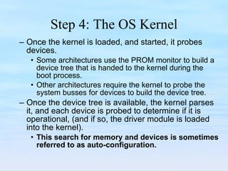 Step 4: The OS Kernel Once the kernel is loaded, and started, it probes devices. Some architectures use the PROM monitor to build a device tree that is handed to the kernel during the boot process.  Other architectures require the kernel to probe the system busses for devices to build the device tree.  Once the device tree is available, the kernel parses it, and each device is probed to determine if it is operational, (and if so, the driver module is loaded into the kernel).  This search for memory and devices is sometimes referred to as auto-configuration. 