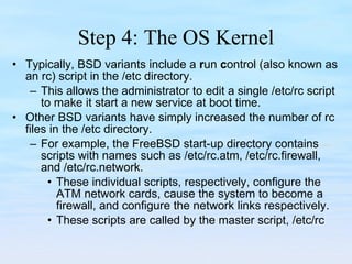 Step 4: The OS Kernel Typically, BSD variants include a  r un  c ontrol (also known as an rc) script in the /etc directory. This allows the administrator to edit a single /etc/rc script to make it start a new service at boot time.  Other BSD variants have simply increased the number of rc files in the /etc directory. For example, the FreeBSD start-up directory contains scripts with names such as /etc/rc.atm, /etc/rc.firewall, and /etc/rc.network. These individual scripts, respectively, configure the ATM network cards, cause the system to become a firewall, and configure the network links respectively.  These scripts are called by the master script, /etc/rc 