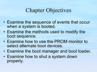 Chapter Objectives Examine the sequence of events that occur when a system is booted. Examine the methods used to modify the boot sequence. Examine how to use the PROM monitor to select alternate boot devices. Examine the boot manager and boot loader. Examine how to shut a system down properly. 