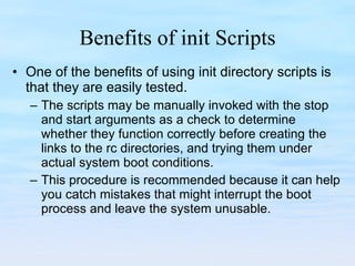 Benefits of init Scripts One of the benefits of using init directory scripts is that they are easily tested. The scripts may be manually invoked with the stop and start arguments as a check to determine whether they function correctly before creating the links to the rc directories, and trying them under actual system boot conditions.  This procedure is recommended because it can help you catch mistakes that might interrupt the boot process and leave the system unusable. 