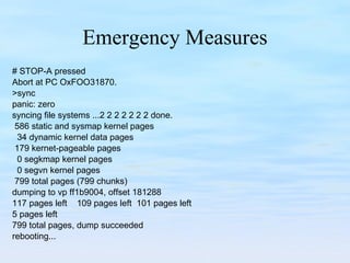 Emergency Measures # STOP-A pressed Abort at PC OxFOO31870. >sync panic: zero syncing file systems ...2 2 2 2 2 2 2 done. 586 static and sysmap kernel pages 34 dynamic kernel data pages 179 kernet-pageable pages 0 segkmap kernel pages 0 segvn kernel pages 799 total pages (799 chunks) dumping to vp ff1b9004, offset 181288 117 pages left  109 pages left  101 pages left 5 pages left 799 total pages, dump succeeded rebooting... 
