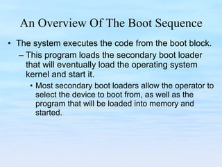An Overview Of The Boot Sequence The system executes the code from the boot block.  This program loads the secondary boot loader that will eventually load the operating system kernel and start it.  Most secondary boot loaders allow the operator to select the device to boot from, as well as the program that will be loaded into memory and started. 