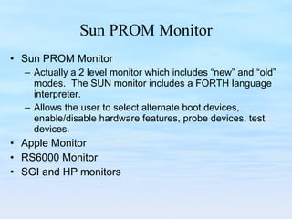 Sun PROM Monitor Sun PROM Monitor Actually a 2 level monitor which includes “new” and “old” modes.  The SUN monitor includes a FORTH language interpreter. Allows the user to select alternate boot devices, enable/disable hardware features, probe devices, test devices. Apple Monitor RS6000 Monitor SGI and HP monitors 