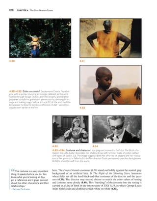 120 CHAPTER 4 The Shot: Mise-en-Scene 
4.30 4.31 
4.32 
4.30–4.32 Color as a motif. Souleymane Cissé’s Finye be-gins 
with a woman carrying an orange calabash as the wind 
rustles through foliage (4.30). Later, the vengeful grandfather 
prepares to stalk his grandson’s persecutor by dressing in or-ange 
and making magic before a fire (4.31). At the end, the little 
boy passes his bowl to someone offscreen (4.32)—possibly a 
couple seen earlier in the film. 
4.33 4.34 
here. The Freak Orlando costumes (4.38) stand out boldly against the neutral gray 
background of an artificial lake. In The Night of the Shooting Stars, luminous 
wheat fields set off the hard black-and-blue costumes of the fascists and the peas-ants 
(4.39). The director may instead choose to match the color values of setting 
and costume more closely (4.40). This “bleeding” of the costume into the setting is 
carried to a kind of limit in the prison scene of THX 1138, in which George Lucas 
strips both locale and clothing to stark white on white (4.41). 
The costume is a very important 
“ 
thing. It speaks before you do. You 
know what you’re looking at. You 
get a reference and it gives context 
about the other characters and their 
relationships.” 
—Harrison Ford, actor 
4.33–4.34 Costume and character. In a poignant moment in Griffith’s The Birth of a 
Nation, the Little Sister decorates her shabby dress with “ermine” made of cotton dotted 
with spots of soot (4.33). The image suggests both her effort to be elegant and her realiza-tion 
of her poverty. In Fellini’s 8½, the film director Guido persistently uses his dark glasses 
(4.34) to shield himself from the world. 
 