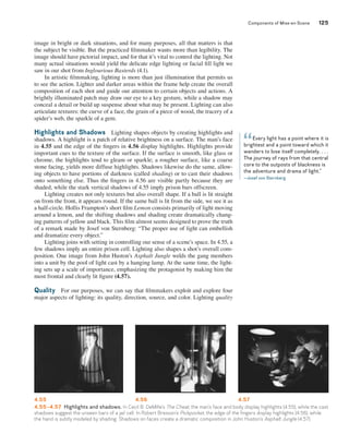 Components of Mise-en-Scene 125 
image in bright or dark situations, and for many purposes, all that matters is that 
the subject be visible. But the practiced filmmaker wants more than legibility. The 
image should have pictorial impact, and for that it’s vital to control the lighting. Not 
many actual situations would yield the delicate edge lighting or facial fill light we 
saw in our shot from Inglourious Basterds (4.1). 
In artistic filmmaking, lighting is more than just illumination that permits us 
to see the action. Lighter and darker areas within the frame help create the overall 
composition of each shot and guide our attention to certain objects and actions. A 
brightly illuminated patch may draw our eye to a key gesture, while a shadow may 
conceal a detail or build up suspense about what may be present. Lighting can also 
articulate textures: the curve of a face, the grain of a piece of wood, the tracery of a 
spider’s web, the sparkle of a gem. 
Highlights and Shadows Lighting shapes objects by creating highlights and 
shadows. A highlight is a patch of relative brightness on a surface. The man’s face 
in 4.55 and the edge of the fingers in 4.56 display highlights. Highlights provide 
important cues to the texture of the surface. If the surface is smooth, like glass or 
chrome, the highlights tend to gleam or sparkle; a rougher surface, like a coarse 
stone facing, yields more diffuse highlights. Shadows likewise do the same, allow-ing 
objects to have portions of darkness (called shading) or to cast their shadows 
onto something else. Thus the fingers in 4.56 are visible partly because they are 
shaded, while the stark vertical shadows of 4.55 imply prison bars offscreen. 
Lighting creates not only textures but also overall shape. If a ball is lit straight 
on from the front, it appears round. If the same ball is lit from the side, we see it as 
a half-circle. Hollis Frampton’s short film Lemon consists primarily of light moving 
around a lemon, and the shifting shadows and shading create dramatically chang-ing 
patterns of yellow and black. This film almost seems designed to prove the truth 
of a remark made by Josef von Sternberg: “The proper use of light can embellish 
and dramatize every object.” 
Lighting joins with setting in controlling our sense of a scene’s space. In 4.55, a 
few shadows imply an entire prison cell. Lighting also shapes a shot’s overall com-position. 
One image from John Huston’s Asphalt Jungle welds the gang members 
into a unit by the pool of light cast by a hanging lamp. At the same time, the light-ing 
sets up a scale of importance, emphasizing the protagonist by making him the 
most frontal and clearly lit figure (4.57). 
Quality For our purposes, we can say that filmmakers exploit and explore four 
major aspects of lighting: its quality, direction, source, and color. Lighting quality 
Every light has a point where it is 
“ 
brightest and a point toward which it 
wanders to lose itself completely. . . . 
The journey of rays from that central 
core to the outposts of blackness is 
the adventure and drama of light.” 
—Josef von Sternberg 
4.55 4.56 4.57 
4.55–4.57 Highlights and shadows. In Cecil B. DeMille’s The Cheat, the man’s face and body display highlights (4.55), while the cast 
shadows suggest the unseen bars of a jail cell. In Robert Bresson’s Pickpocket, the edge of the fingers display highlights (4.56), while 
the hand is subtly modeled by shading. Shadows on faces create a dramatic composition in John Huston’s Asphalt Jungle (4.57). 
 