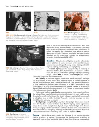 126 CHAPTER 4 The Shot: Mise-en-Scene 
4.58 4.59 4.60 Frontal lighting. In Jean-Luc 
4.58–4.59 Hard versus soft lighting. In Satyajit Ray’s Aparajito, Apu’s mother and 
the globe she holds are emphasized by hard lighting (4.58). In another shot from the 
same film (4.59), softer lighting blurs contours and textures and makes for more diffu-sion 
Godard’s La Chinoise, frontal lighting 
eliminates most surface shading and 
makes the actress’s shadow fall directly 
behind her, where we cannot see it. 
refers to the relative intensity of the illumination. Hard light-ing 
creates clearly defined shadows, crisp textures, and sharp 
edges, whereas soft lighting creates a diffused illumination. In 
nature, the noonday sun creates hard light, while an overcast 
sky creates soft light. The terms are relative, and many lighting 
situations will fall between the extremes, but we can usually 
recognize the differences (4.58, 4.59). 
Direction The direction of lighting in a shot refers to the 
path of light from its source or sources to the object lit. For con-venience 
we can distinguish among frontal lighting, sidelight-ing, 
backlighting, underlighting, and top lighting. 
Frontal lighting can be recognized by its tendency to 
eliminate shadows. In 4.60, from Jean-Luc Godard’s La Chi-noise, 
the result of such frontal lighting is a fairly flat-looking 
image. Contrast 4.61, in which a hard sidelight (also called a 
and gentler contrasts between light and shade. 
4.61 Side lighting. In Touch of Evil, directed by Orson Welles, 
light from the left creates sharp shading of the character’s 
nose, cheek, and lips. 
crosslight) sculpt’s the character’s features. 
Backlighting, as the name suggests, comes from behind the subject. The light 
can be positioned at many angles: high above the figure, at various angles off to 
the side, pointing straight at the camera, or from below. Used with no other sources 
of light, backlighting tends to create silhouettes, as in 4.62. Combined with more 
frontal sources of light, the technique can create a subtle contour, as we saw with 
Raine’s black cowl in Inglourious Basterds (4.1). This use of backlighting is called 
edge lighting or rim lighting (4.63). 
As its name implies, underlighting suggests that the light comes from below 
the subject. Since underlighting tends to distort features, it is often used to create 
dramatic horror effects, but it may also simply indicate a realistic light source, such 
as a fireplace, or, as in 4.64, a flashlight. As usual, a particular technique can func-tion 
differently according to context. 
Top lighting is exemplified by 4.65, where the spotlight shines down from al-most 
directly above Marlene Dietrich’s face. Here top lighting creates a glamorous 
image. In our earlier example from Asphalt Jungle (4.57), the light from above is 
harder, in keeping with the conventional harshness of crime films. Director Jacques 
Audiard chose to use top lighting with very little fill in his prison drama A Prophet: 
“It’s a matter of realism—everything is not visible all the time” (4.66). 
Source Lighting has a quality, and it has direction. It can also be character-ized 
by its source. In making a documentary, the filmmaker may be obliged to 
shoot with whatever light is available. Most fictional films, however, use extra light 
4.62 Backlighting. In Godard’s 
Passion, the lamp and window provide 
backlighting that presents the woman 
almost entirely in silhouette. 
 