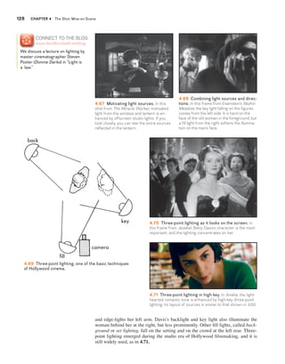 128 CHaptEr 4 The Shot: Mise-en-Scene 
4.67 Motivating light sources. In this 
shot from The Miracle Worker, motivated 
light from the window and lantern is en-hanced 
by offscreen studio lights. If you 
look closely, you can see the extra sources 
reflected in the lantern. 
and edge-lights her left arm. Davis’s backlight and key light also illuminate the 
woman behind her at the right, but less prominently. Other fi ll lights, called back-ground 
or set lighting, fall on the setting and on the crowd at the left rear. Three-point 
lighting emerged during the studio era of Hollywood fi lmmaking, and it is 
still widely used, as in 4.71. 
4.68 Combining light sources and direc-tions. 
In this frame from Eisenstein’s Bezhin 
Meadow, the key light falling on the figures 
comes from the left side. It is hard on the 
face of the old woman in the foreground, but 
a fill light from the right softens the illumina-tion 
on the man’s face. 
4.69 Three-point lighting, one of the basic techniques 
of Hollywood cinema. 
4.70 Three-point lighting as it looks on the screen. In 
this frame from Jezebel, Betty Davis’s character is the most 
important, and the lighting concentrates on her. 
4.71 Three-point lighting in high key. In Amélie, the light-hearted 
romantic tone is enhanced by high-key, three-point 
lighting. Its layout of sources is similar to that shown in 4.69. 
CoNNECT To THE BLoG 
www.davidbordwell.net/blog 
We discuss a lecture on lighting by 
master cinematographer Steven 
Poster (Donnie Darko) in “Light is 
a law.” 
 