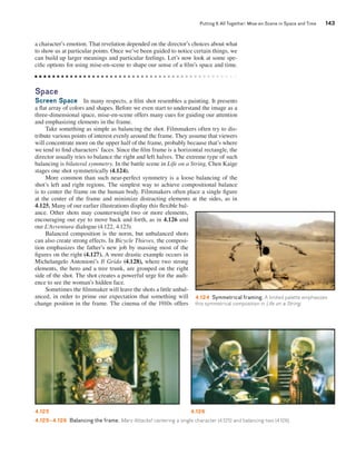 Putting It All Together: Mise-en-Scene in Space and Time 143 
a character’s emotion. That revelation depended on the director’s choices about what 
to show us at particular points. Once we’ve been guided to notice certain things, we 
can build up larger meanings and particular feelings. Let’s now look at some spe-cific 
options for using mise-en-scene to shape our sense of a film’s space and time. 
Space 
Screen Space In many respects, a film shot resembles a painting. It presents 
a flat array of colors and shapes. Before we even start to understand the image as a 
three-dimensional space, mise-en-scene offers many cues for guiding our attention 
and emphasizing elements in the frame. 
Take something as simple as balancing the shot. Filmmakers often try to dis-tribute 
various points of interest evenly around the frame. They assume that viewers 
will concentrate more on the upper half of the frame, probably because that’s where 
we tend to find characters’ faces. Since the film frame is a horizontal rectangle, the 
director usually tries to balance the right and left halves. The extreme type of such 
balancing is bilateral symmetry. In the battle scene in Life on a String, Chen Kaige 
stages one shot symmetrically (4.124). 
More common than such near-perfect symmetry is a loose balancing of the 
shot’s left and right regions. The simplest way to achieve compositional balance 
is to center the frame on the human body. Filmmakers often place a single figure 
at the center of the frame and minimize distracting elements at the sides, as in 
4.125. Many of our earlier illustrations display this flexible bal-ance. 
Other shots may counterweight two or more elements, 
encouraging our eye to move back and forth, as in 4.126 and 
our L’Avventura dialogue (4.122, 4.123). 
Balanced composition is the norm, but unbalanced shots 
can also create strong effects. In Bicycle Thieves, the composi-tion 
emphasizes the father’s new job by massing most of the 
figures on the right (4.127). A more drastic example occurs in 
Michelangelo Antonioni’s Il Grido (4.128), where two strong 
elements, the hero and a tree trunk, are grouped on the right 
side of the shot. The shot creates a powerful urge for the audi-ence 
to see the woman’s hidden face. 
Sometimes the filmmaker will leave the shots a little unbal-anced, 
in order to prime our expectation that something will 
change position in the frame. The cinema of the 1910s offers 
4.124 Symmetrical framing. A limited palette emphasizes 
this symmetrical composition in Life on a String. 
4.125 4.126 
4.125–4.126 Balancing the frame. Mars Attacks!: centering a single character (4.125) and balancing two (4.126). 
 
