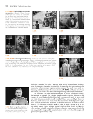 144 CHAPTER 4 The Shot: Mise-en-Scene 
4.127 4.128 
intriguing examples. Very often a doorway in the back of the set allowed the direc-tor 
to show that new characters were entering the scene, but then figures closer to the 
camera had to be rearranged to permit a clear entrance. The result was a subtle un-balancing 
and rebalancing of the composition (4.129–4.132). In Chapter 6, we’ll see 
how cutting can balance two shots containing relatively unbalanced compositions. 
The filmmaker can guide our attention by use of another time-tested strategy, 
the principle of contrast. Our eyes are biased toward registering differences and 
changes. In most black-and-white films, light costumes or brightly lit faces stand 
out while darker areas tend to recede (4.133). If there are several light shapes in 
the frame, we’ll tend to look from one to the other. But if the background is light, 
black elements will become prominent, as Sandro’s hair does in our L’Avventura 
scene (4.122). The same principles work for color. A bright costume or bit of set-ting 
shown against a more subdued setting is likely to draw the eye (4.134). An-other 
pertinent principle is that when lightness values are equal, warm colors in the 
red-orange-yellow range tend to attract attention, while cool colors like purple and 
green are less prominent (4.135). 
4.127–4.128 Deliberately unbalanced 
composition. In Bicycle Thieves, the men 
on the right don’t balance the son (4.127), 
but he seems even more vulnerable by 
being such an ineffective visual counter-weight. 
In Il Grido, instead of balancing the 
couple, the composition centers the man 
(4.128). If there were no tree in the frame, 
the shot would still be somewhat weighted 
to the right, but the unexpected vertical of 
the trunk makes that side even heavier. 
4.129 4.130 4.131 
4.132 
4.129–4.132 Balancing and rebalancing. From quite early in cinema history, film-makers 
used unbalanced compositions to prepare the viewer for new narrative develop-ments. 
In Yevgenii Bauer’s The Dying Swan (1916), the young ballerina receives a tiara 
from an admirer (4.129). She studies herself in a mirror, in a notably decentered framing 
(4.130). As the ballerina lowers her arm, the door opens and her father appears (4.131). 
He comes to the front area and balances the composition (4.132). 
4.133 Contrast guides attention. In 
V. I. Pudovkin’s Mother, the spectator 
concentrates on the man’s face rather 
than on the darkness surrounding it. 
 