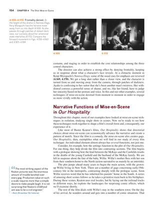 154 CHAPTER 4 The Shot: Mise-en-Scene 
4.169 4.170 
costume, and staging in order to establish the core relationships among the three 
central characters. 
The director can also achieve a strong effect by denying frontality, keeping 
us in suspense about what a character’s face reveals. At a climactic moment in 
Kenji Mizoguchi’s Naniwa Elegy, some of the usual cues for emphasis are reversed 
(4.169, 4.170). We get a long shot rather than a closer view, and the character is 
turned from us and moving away from the camera, through patches of darkness. 
Ayako is confessing to her suitor that she’s been another man’s mistress. Her with-drawal 
conveys a powerful sense of shame, and we, like her friend, have to judge 
her sincerity based on her posture and voice. In this and our other examples, several 
techniques of mise-en-scene dovetail from moment to moment in order to engage 
us more vividly with the action. 
Narrative Functions of Mise-en-Scene 
in Our Hospitality 
Throughout this chapter, most of our examples have looked at mise-en-scene tech-niques 
in isolation, studying single shots or scenes. Now we’re ready to see how 
these techniques work together to shape a film’s overall form and, consequently, our 
experience of it. 
Like most of Buster Keaton’s films, Our Hospitality shows that directorial 
choices about mise-en-scene can economically advance the narrative and create a 
pattern of motifs. Since the film is a comedy, the mise-en-scene also creates gags. 
Our Hospitality, then, exemplifies what we will find in our study of every film 
technique: An individual element almost always has several functions, not just one. 
Consider, for example, how the settings function in the plot of Our Hospitality. 
For one thing, they help divide the film into contrasting sections. The film begins 
with a prologue showing how the feud between the McKays and the Canfields results 
in the deaths of the young Canfield and the husband of the McKay family. We are 
left in suspense about the fate of the baby, Willie. Willie’s mother flees with her son 
from their southern home to the North (action narrated to us mainly by an intertitle). 
The plot jumps ahead many years to begin the main action, with the grown-up 
Willie living in New York. There are a number of gags concerning early-19th-century 
life in the metropolis, contrasting sharply with the prologue scene. Soon 
Willie receives word that he has inherited his parents’ home in the South. A series 
of amusing short scenes follows as he takes a primitive train back to his birthplace. 
During these scenes, Keaton uses real locales, but by laying out the railroad tracks 
in different ways, he exploits the landscapes for surprising comic effects, which 
we’ll examine shortly. 
The rest of the film deals with Willie’s stay in the southern town. On the day 
of his arrival, he wanders around and gets into a number of comic situations. That 
4.169–4.170 Frontality denied. At 
the height of the drama in Naniwa Elegy, 
Kenji Mizoguchi has the heroine move 
away from us, into depth (4.169). As she 
passes through patches of distant dark-ness, 
our curiosity about her emotional 
state intensifies (4.170). Compare the 
forward movement in Figs. 4.158–4.160 
and 4.165–4.168. 
The most striking aspect of the 
“ 
Keaton pictures was the enormous 
amount of trouble lavished over 
every gag. Production value on such 
a scale requires more than a simple 
desire to make people laugh. It is not 
surprising that Keaton’s childhood 
aim was to be a civil engineer.” 
—Kevin Brownlow, film historian 
 