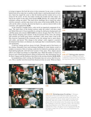 Components of Mise-en-Scene 117 
4.16 
4.17 
4.16–4.17 Setting guides attention. 
In Les Vampires, a background frame 
created by a large doorway emphasizes 
the importance of an entering character. 
is trying to improve the food she serves in her restaurant. In one scene, a cowboy-hatted 
truck driver takes her to another noodle shop to watch professionals do busi-ness. 
Itami has staged the scene so that the kitchen and the counter serve as two 
arenas for the action. At first, the widow watches the noodle-man take orders, sit-ting 
by her mentor on the edge of the kitchen (4.18). Quickly, the counter fills with 
customers calling out orders. The truck driver challenges her to match the orders 
with the customers, and she steps closer to the center of the kitchen (4.19). After she 
calls out the orders correctly, she turns her back to us, and our interest shifts to the 
customers, who applaud her (4.20). 
As the Tampopo example shows, color can be an important component of set-tings. 
The dark colors of the kitchen surfaces make the widow’s red dress stand 
out. Robert Bresson’s L’Argent parallels its settings by drab green backgrounds and 
cold blue props and costumes (4.21–4.23). In contrast, Jacques Tati’s Play Time dis-plays 
sharply changing color schemes. In the first portion of Play Time, the settings 
and costumes are mostly gray, brown, and black—cold, steely colors. Later in the 
film, however, beginning in the restaurant scene, the settings start to sport cheery 
reds, pinks, and greens. This change in the settings’ colors supports a narrative 
development that shows an inhuman city landscape that is transformed by vitality 
and spontaneity. 
A full-size setting need not always be built. Through much of the history of 
the cinema, filmmakers have used miniature buildings to create fantasy scenes or 
simply to economize. Parts of settings could also be rendered as paintings and com-bined 
photographically with full-sized sections of the space. Now, digital special 
effects can conjure up settings in comparable ways. When the makers of Angels & 
Demons were refused permission to shoot in Vatican City, they built partial sets of 
St. Peter’s Square and the Pantheon, then filled in the missing stretches (4.24–4.25). 
In manipulating a shot’s setting, the filmmaker may use a prop, short for prop-erty. 
This is another term borrowed from theatrical mise-en-scene. When an object 
4.18 4.19 
4.18–4.20 Activating areas of a setting. In Tampopo, 
at the start of the scene (4.18), the noodle counter, with 
only two customers, occupies the center of the action. The 
widow and her truck driver mentor stand inconspicuously 
at the left. After the counter is full (4.19), the dramatic em-phasis 
shifts to the kitchen when the widow rises and takes 
the challenge to name the customers’ orders. Her red dress 
helps draw attention to her. When she has triumphantly 
matched the orders, she gets a round of applause (4.20). By 
turning her away from us, Itami once more emphasizes the 
rear counter. 
4.20 
 