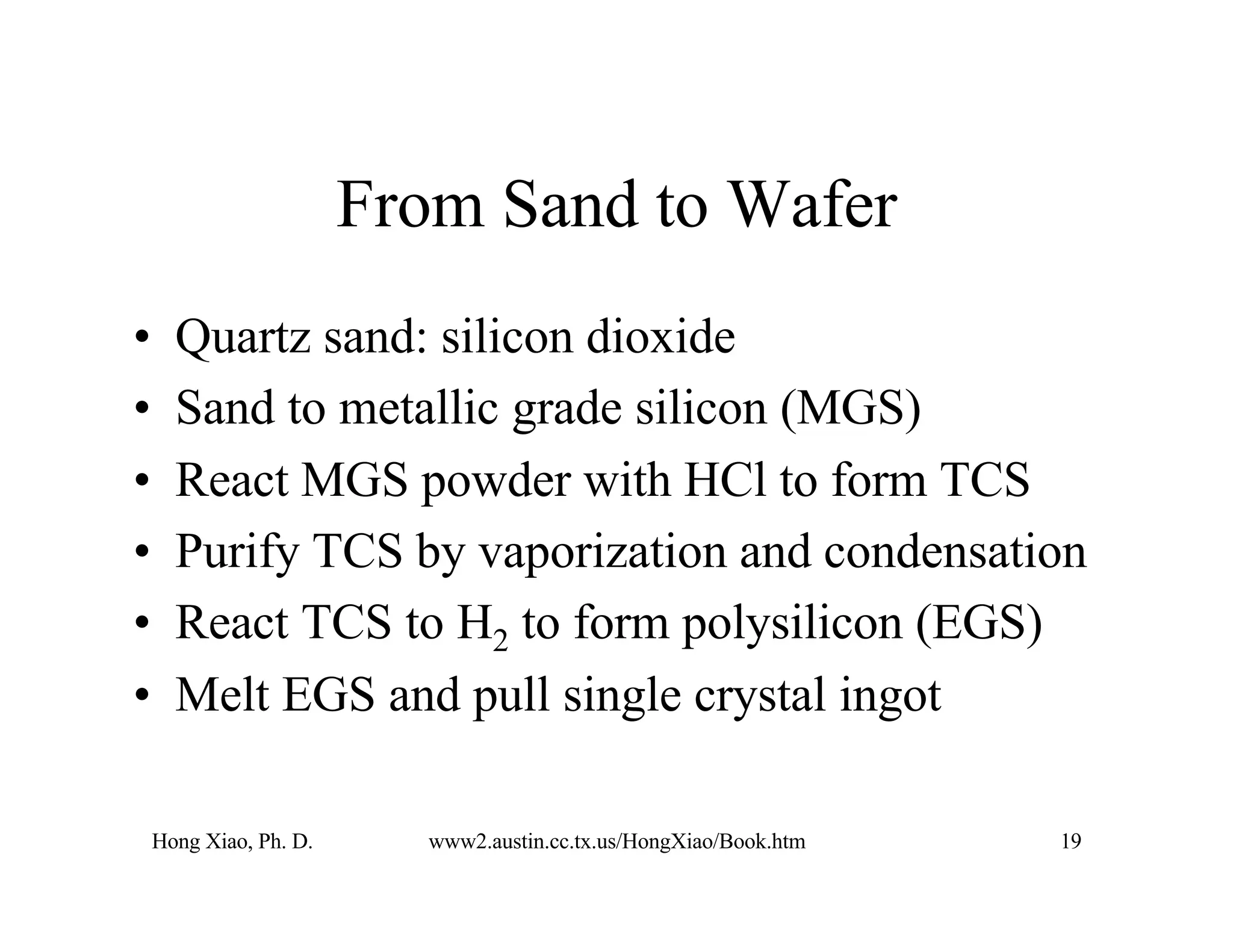 Hong Xiao, Ph. D. www2.austin.cc.tx.us/HongXiao/Book.htm 19
From Sand to Wafer
• Quartz sand: silicon dioxide
• Sand to metallic grade silicon (MGS)
• React MGS powder with HCl to form TCS
• Purify TCS by vaporization and condensation
• React TCS to H2 to form polysilicon (EGS)
• Melt EGS and pull single crystal ingot
 