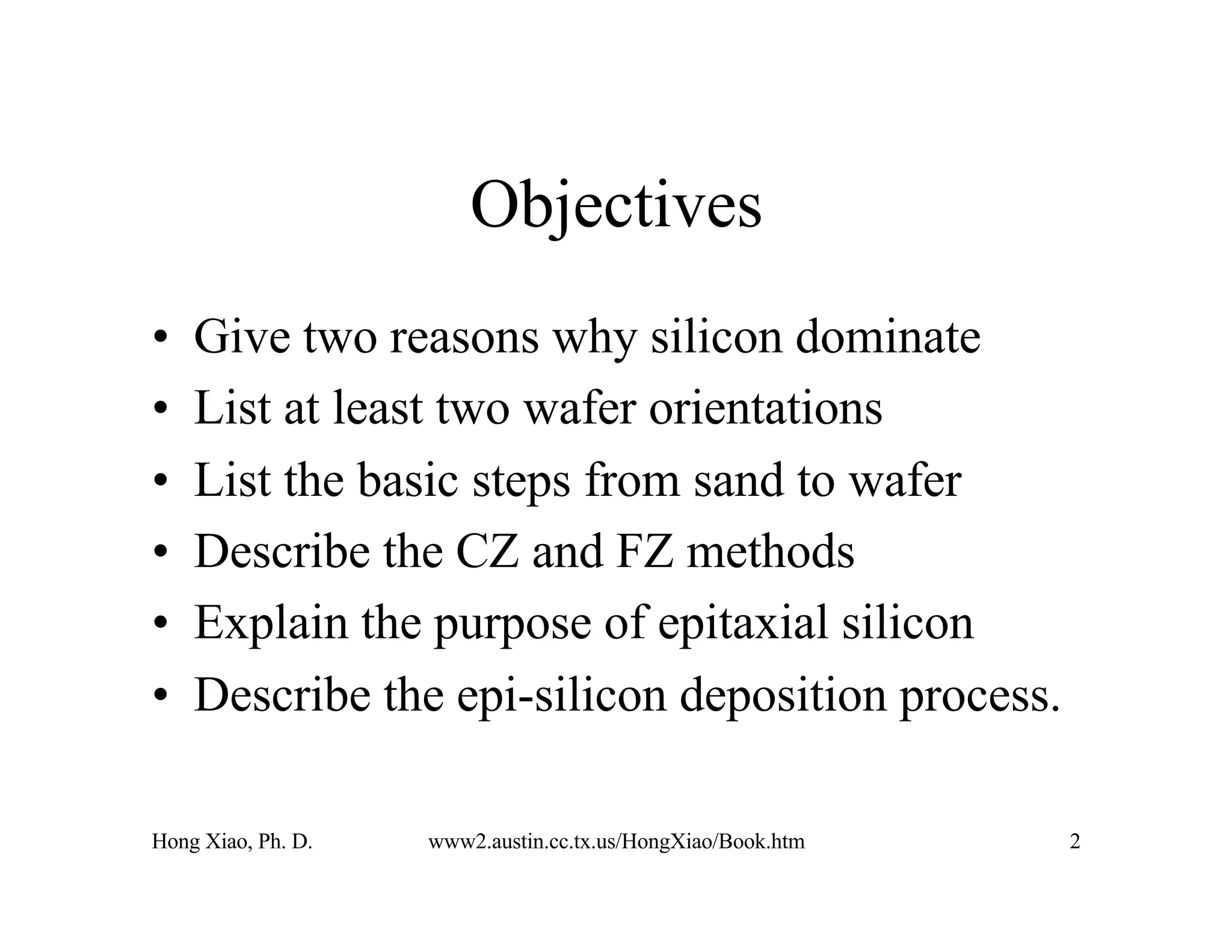 Hong Xiao, Ph. D. www2.austin.cc.tx.us/HongXiao/Book.htm 2
Objectives
• Give two reasons why silicon dominate
• List at least two wafer orientations
• List the basic steps from sand to wafer
• Describe the CZ and FZ methods
• Explain the purpose of epitaxial silicon
• Describe the epi-silicon deposition process.
 