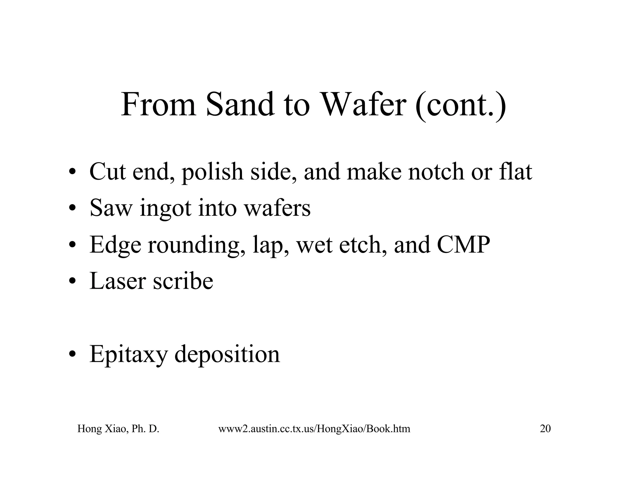 Hong Xiao, Ph. D. www2.austin.cc.tx.us/HongXiao/Book.htm 20
From Sand to Wafer (cont.)
• Cut end, polish side, and make notch or flat
• Saw ingot into wafers
• Edge rounding, lap, wet etch, and CMP
• Laser scribe
• Epitaxy deposition
 