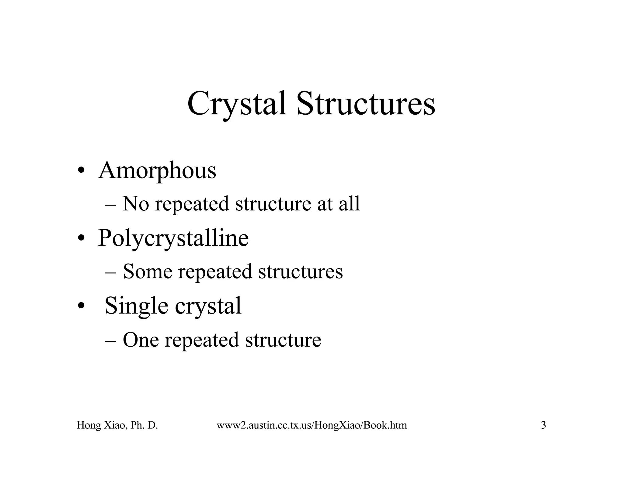 Hong Xiao, Ph. D. www2.austin.cc.tx.us/HongXiao/Book.htm 3
Crystal Structures
• Amorphous
– No repeated structure at all
• Polycrystalline
– Some repeated structures
• Single crystal
– One repeated structure
 