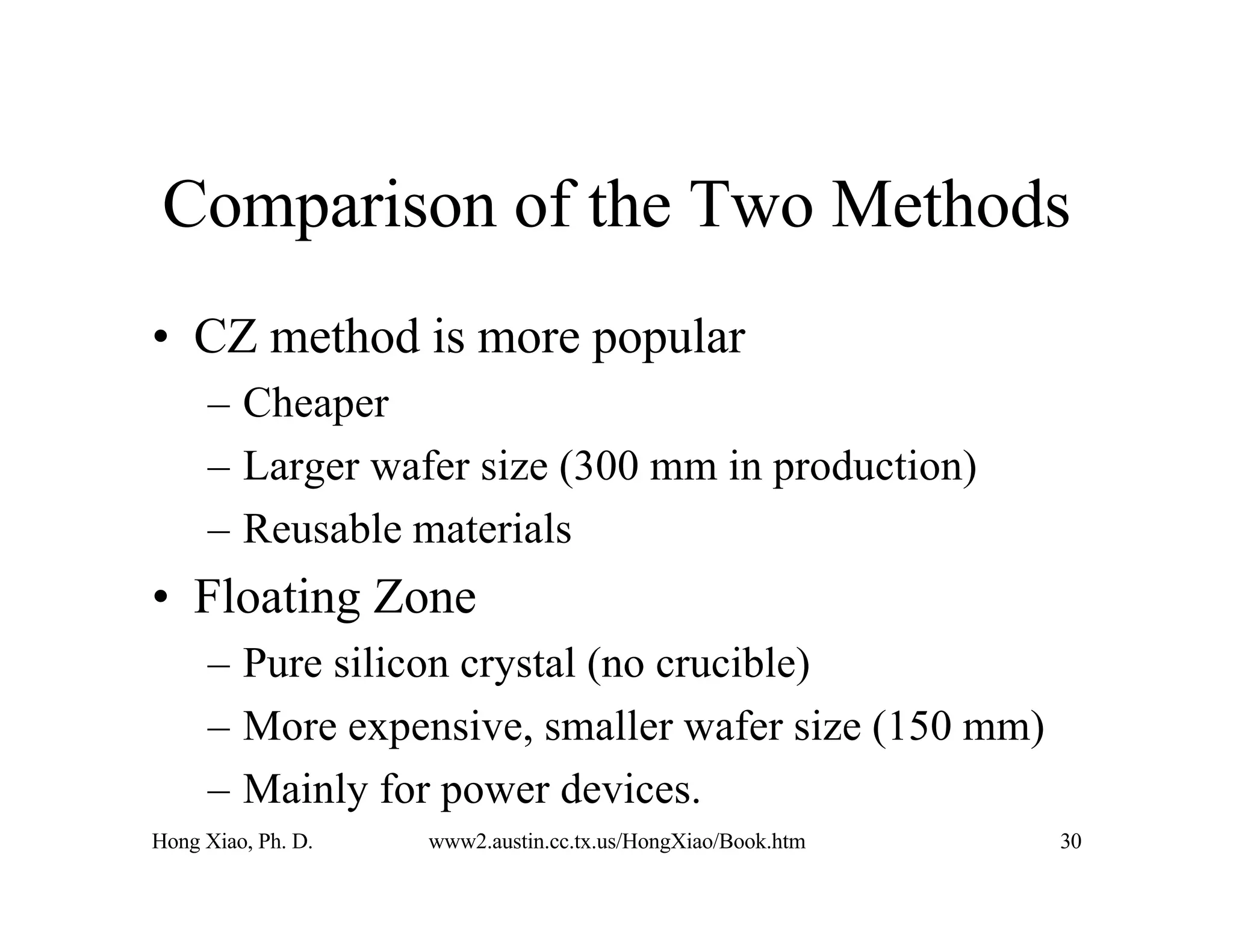 Hong Xiao, Ph. D. www2.austin.cc.tx.us/HongXiao/Book.htm 30
Comparison of the Two Methods
• CZ method is more popular
– Cheaper
– Larger wafer size (300 mm in production)
– Reusable materials
• Floating Zone
– Pure silicon crystal (no crucible)
– More expensive, smaller wafer size (150 mm)
– Mainly for power devices.
 