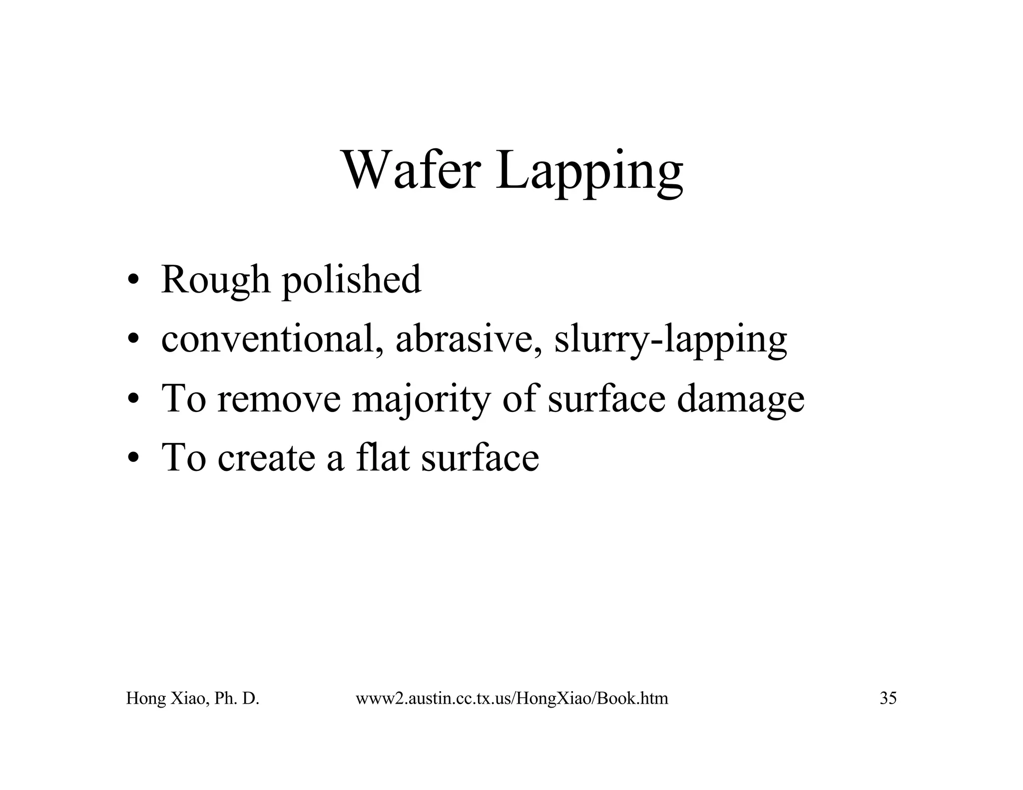 Hong Xiao, Ph. D. www2.austin.cc.tx.us/HongXiao/Book.htm 35
Wafer Lapping
• Rough polished
• conventional, abrasive, slurry-lapping
• To remove majority of surface damage
• To create a flat surface
 