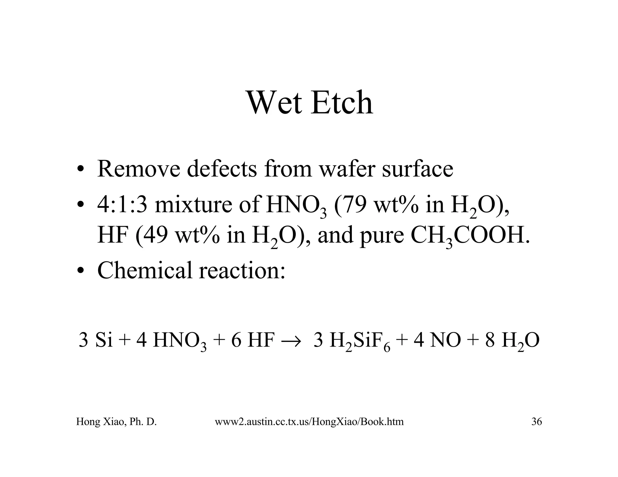 Hong Xiao, Ph. D. www2.austin.cc.tx.us/HongXiao/Book.htm 36
Wet Etch
• Remove defects from wafer surface
• 4:1:3 mixture of HNO3 (79 wt% in H2O),
HF (49 wt% in H2O), and pure CH3COOH.
• Chemical reaction:
3 Si + 4 HNO3 + 6 HF → 3 H2SiF6 + 4 NO + 8 H2O
 