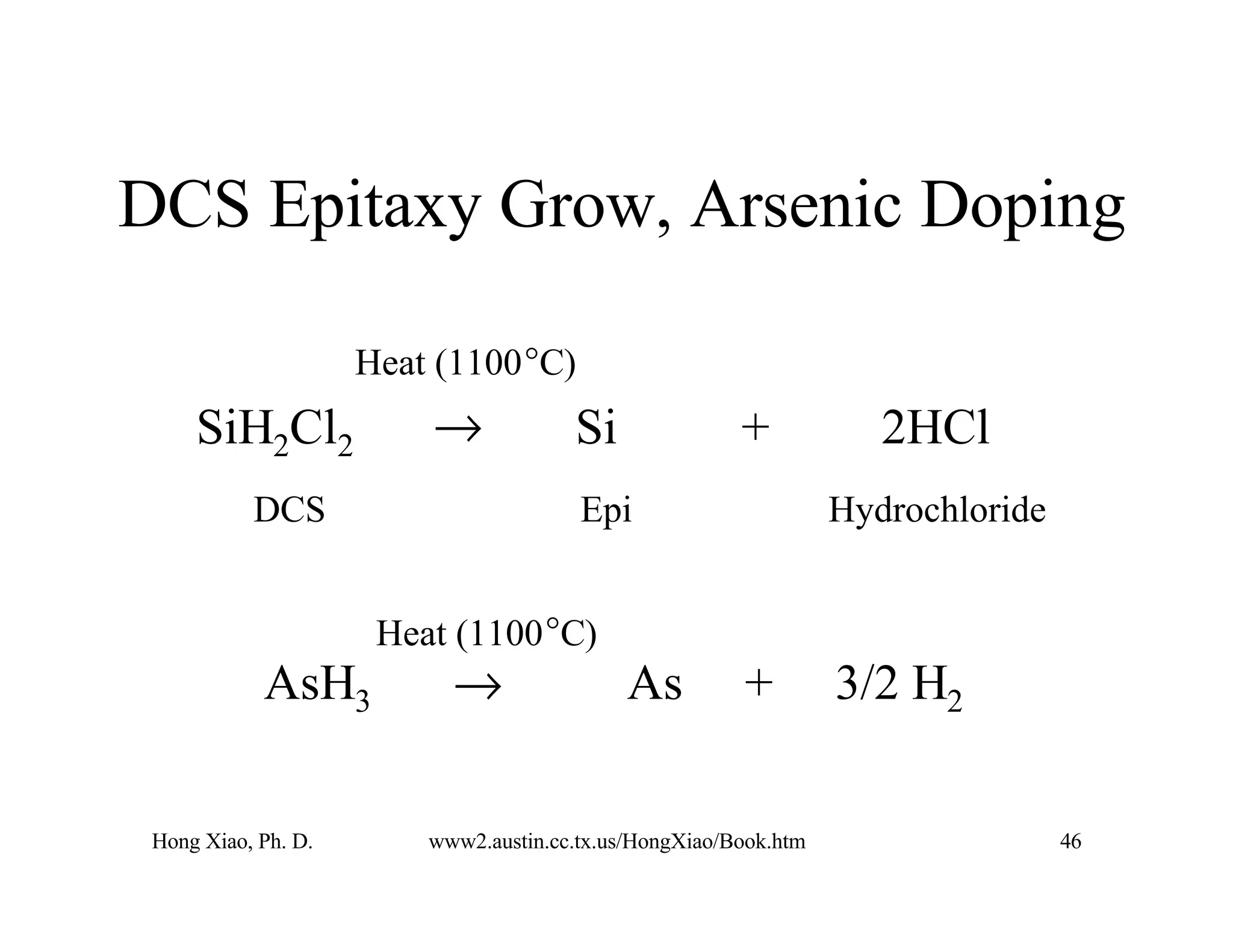 Hong Xiao, Ph. D. www2.austin.cc.tx.us/HongXiao/Book.htm 46
DCS Epitaxy Grow, Arsenic Doping
Heat (1100°C)
SiH2Cl2 → Si + 2HCl
DCS Epi Hydrochloride
AsH3 → As + 3/2 H2
Heat (1100°C)
 