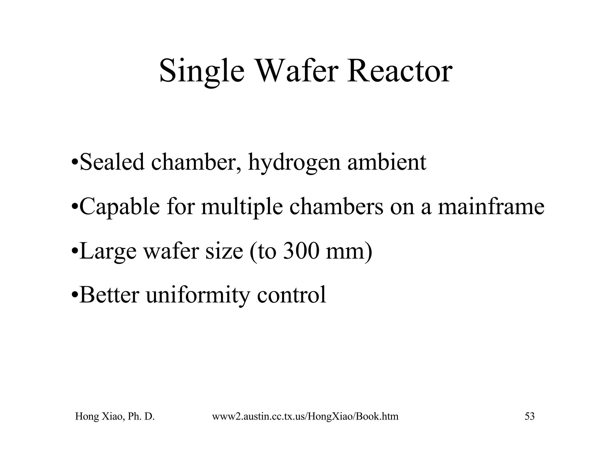 Hong Xiao, Ph. D. www2.austin.cc.tx.us/HongXiao/Book.htm 53
Single Wafer Reactor
•Sealed chamber, hydrogen ambient
•Capable for multiple chambers on a mainframe
•Large wafer size (to 300 mm)
•Better uniformity control
 