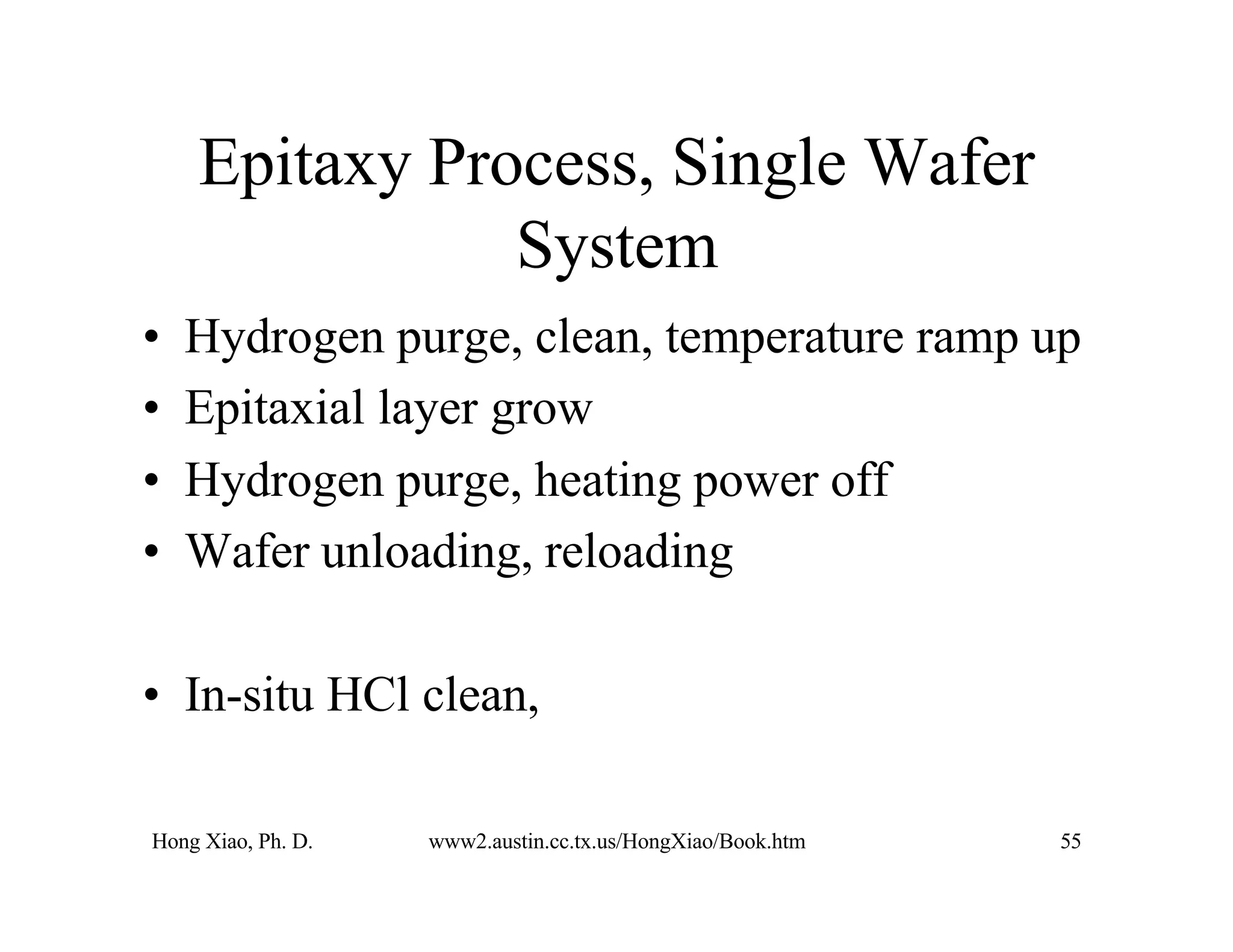 Hong Xiao, Ph. D. www2.austin.cc.tx.us/HongXiao/Book.htm 55
Epitaxy Process, Single Wafer
System
• Hydrogen purge, clean, temperature ramp up
• Epitaxial layer grow
• Hydrogen purge, heating power off
• Wafer unloading, reloading
• In-situ HCl clean,
 
