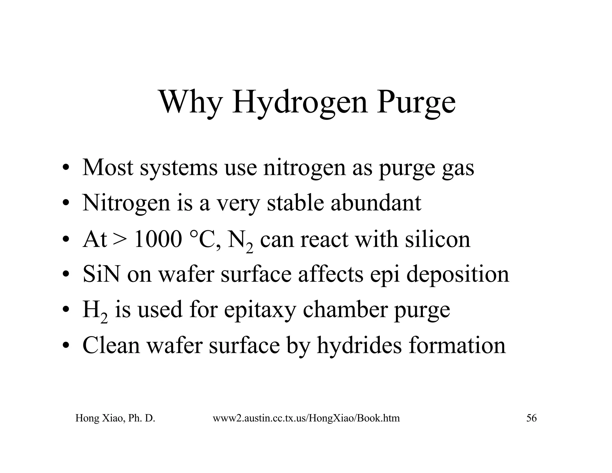 Hong Xiao, Ph. D. www2.austin.cc.tx.us/HongXiao/Book.htm 56
Why Hydrogen Purge
• Most systems use nitrogen as purge gas
• Nitrogen is a very stable abundant
• At > 1000 °C, N2 can react with silicon
• SiN on wafer surface affects epi deposition
• H2 is used for epitaxy chamber purge
• Clean wafer surface by hydrides formation
 