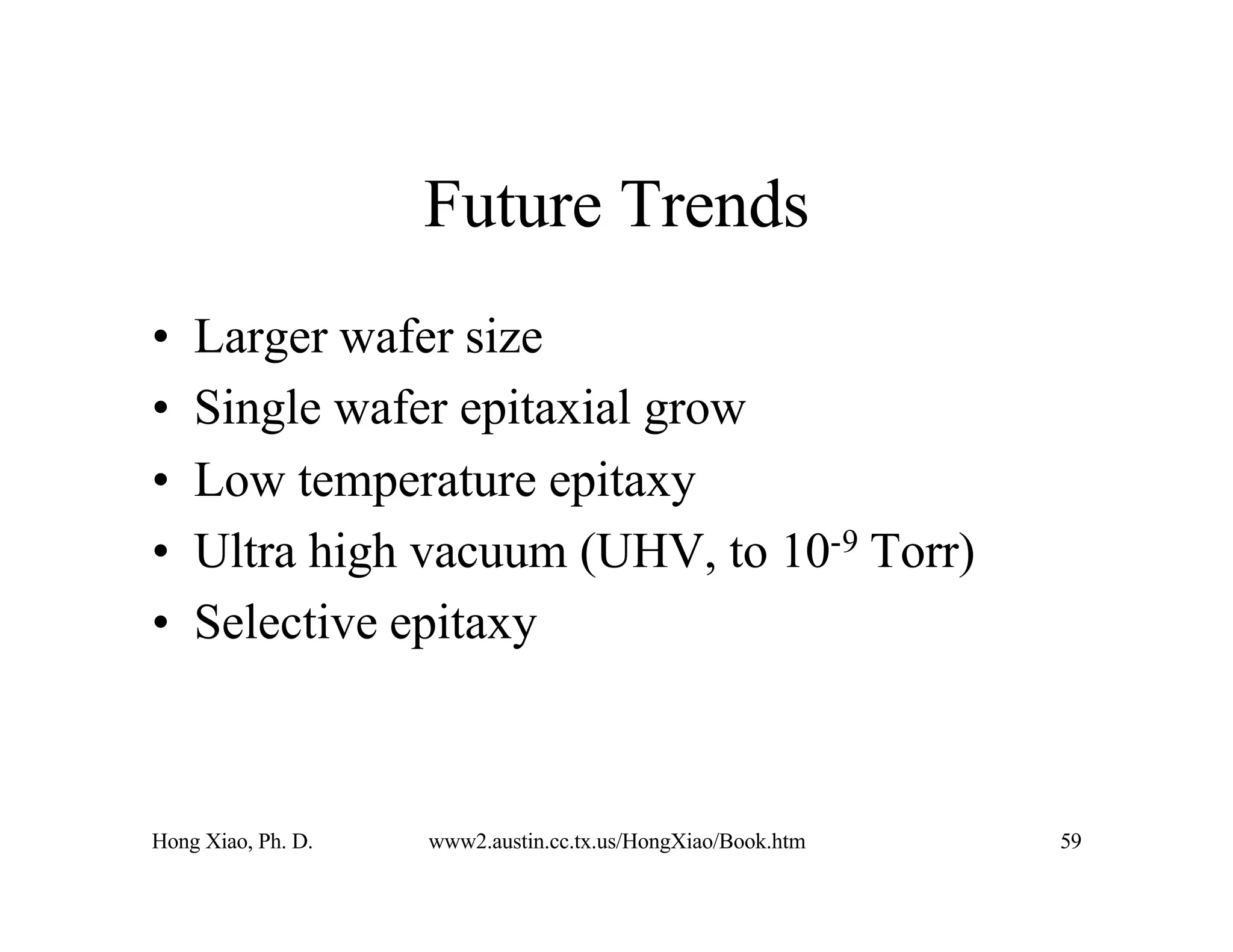 Hong Xiao, Ph. D. www2.austin.cc.tx.us/HongXiao/Book.htm 59
Future Trends
• Larger wafer size
• Single wafer epitaxial grow
• Low temperature epitaxy
• Ultra high vacuum (UHV, to 10-9 Torr)
• Selective epitaxy
 