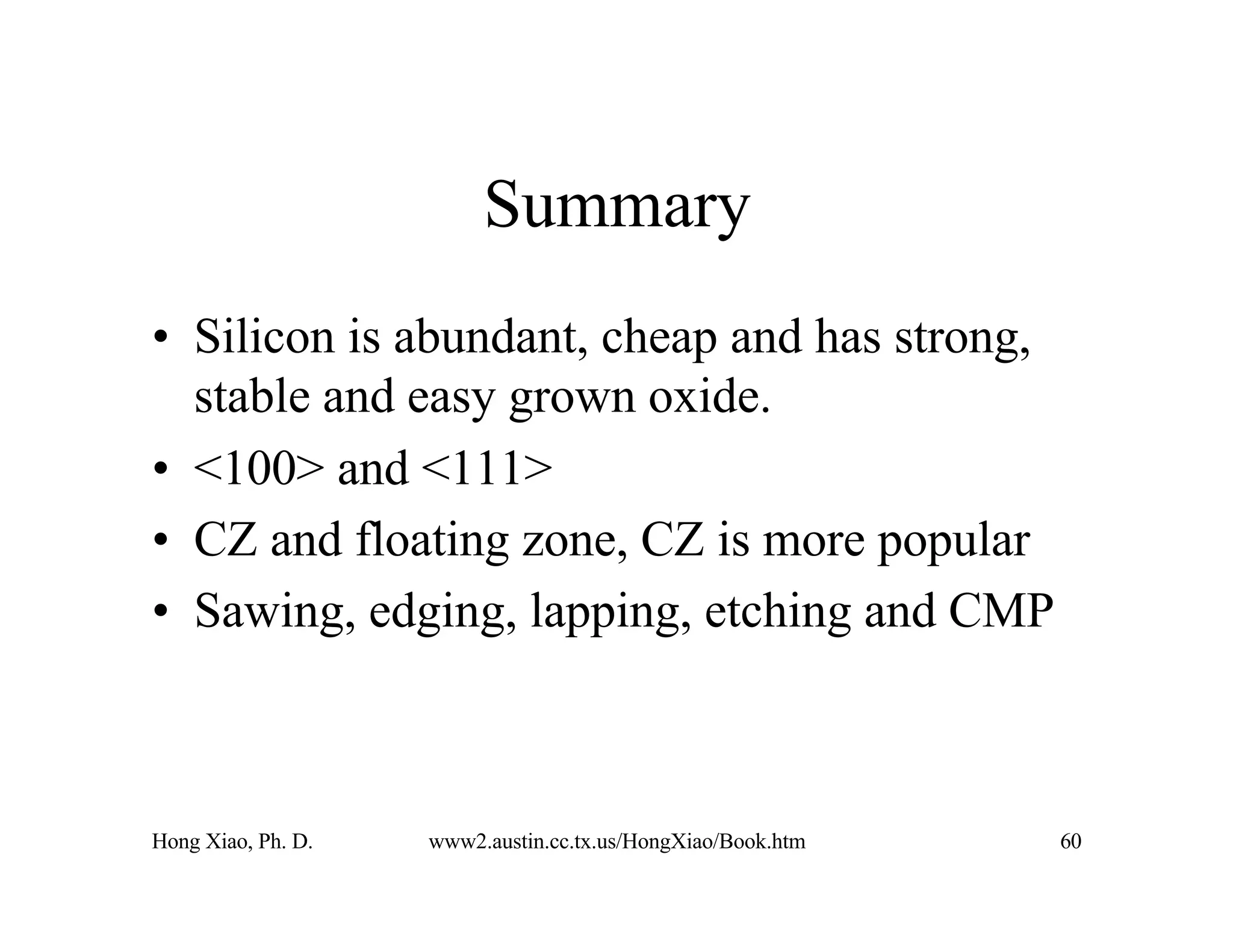 Hong Xiao, Ph. D. www2.austin.cc.tx.us/HongXiao/Book.htm 60
Summary
• Silicon is abundant, cheap and has strong,
stable and easy grown oxide.
• <100> and <111>
• CZ and floating zone, CZ is more popular
• Sawing, edging, lapping, etching and CMP
 