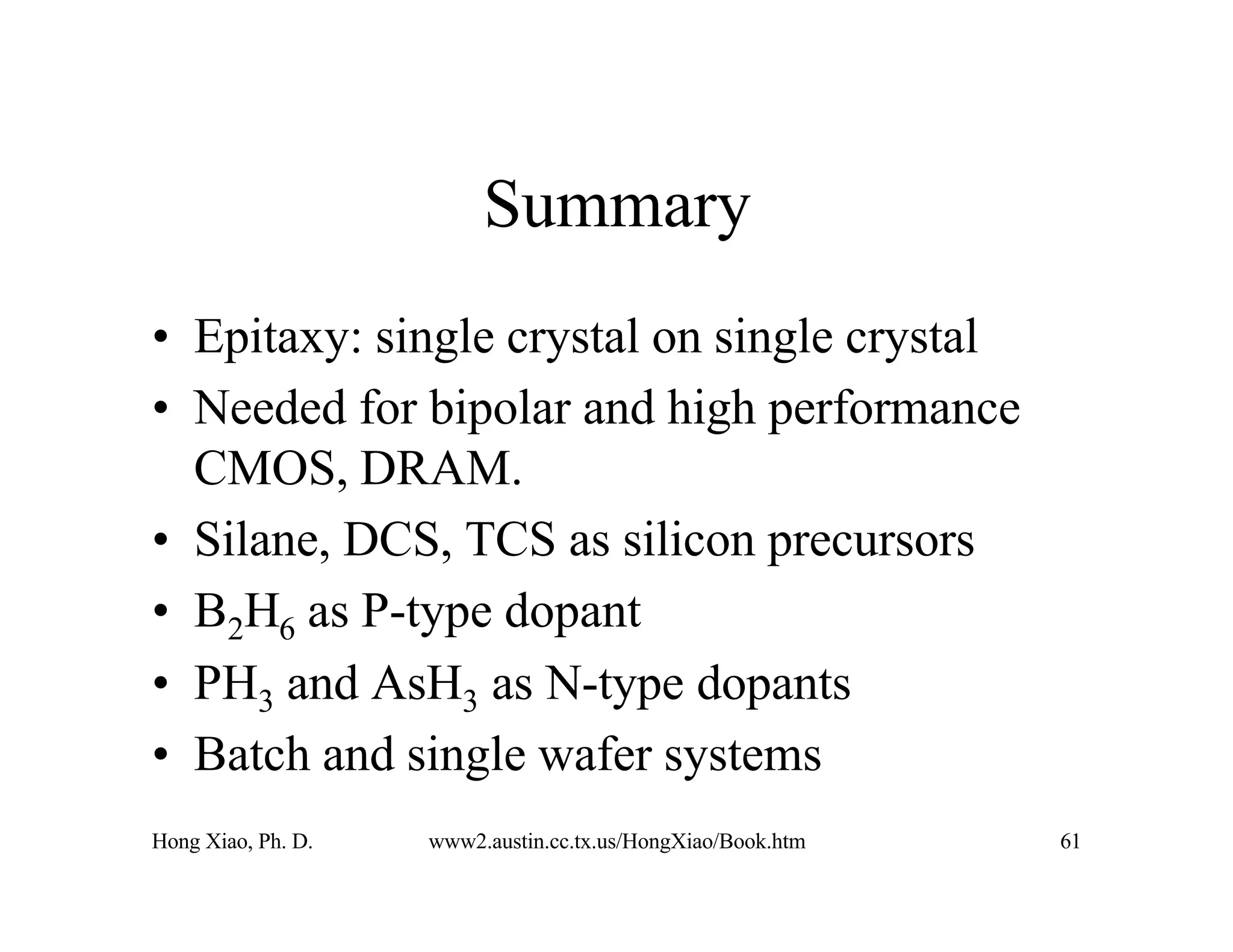 Hong Xiao, Ph. D. www2.austin.cc.tx.us/HongXiao/Book.htm 61
Summary
• Epitaxy: single crystal on single crystal
• Needed for bipolar and high performance
CMOS, DRAM.
• Silane, DCS, TCS as silicon precursors
• B2H6 as P-type dopant
• PH3 and AsH3 as N-type dopants
• Batch and single wafer systems
 